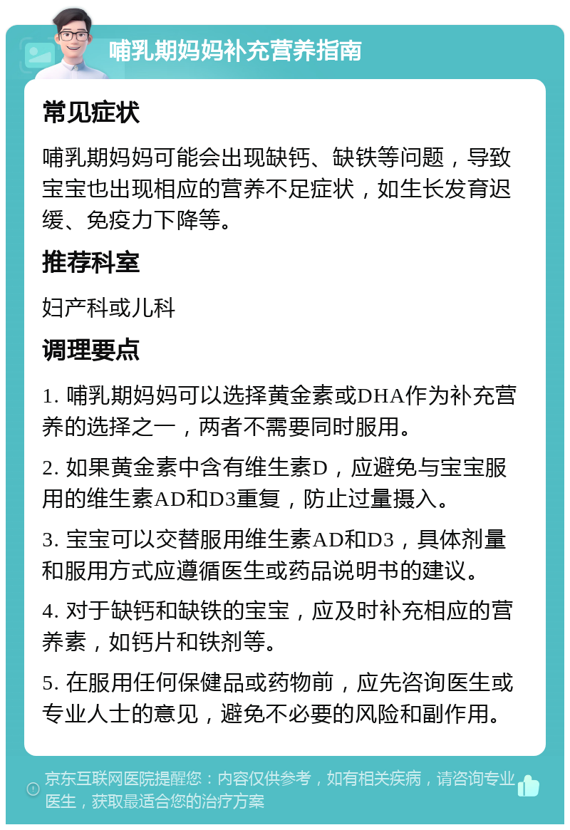 哺乳期妈妈补充营养指南 常见症状 哺乳期妈妈可能会出现缺钙、缺铁等问题，导致宝宝也出现相应的营养不足症状，如生长发育迟缓、免疫力下降等。 推荐科室 妇产科或儿科 调理要点 1. 哺乳期妈妈可以选择黄金素或DHA作为补充营养的选择之一，两者不需要同时服用。 2. 如果黄金素中含有维生素D，应避免与宝宝服用的维生素AD和D3重复，防止过量摄入。 3. 宝宝可以交替服用维生素AD和D3，具体剂量和服用方式应遵循医生或药品说明书的建议。 4. 对于缺钙和缺铁的宝宝，应及时补充相应的营养素，如钙片和铁剂等。 5. 在服用任何保健品或药物前，应先咨询医生或专业人士的意见，避免不必要的风险和副作用。