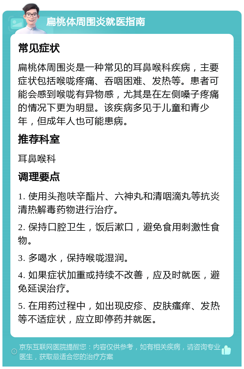 扁桃体周围炎就医指南 常见症状 扁桃体周围炎是一种常见的耳鼻喉科疾病，主要症状包括喉咙疼痛、吞咽困难、发热等。患者可能会感到喉咙有异物感，尤其是在左侧嗓子疼痛的情况下更为明显。该疾病多见于儿童和青少年，但成年人也可能患病。 推荐科室 耳鼻喉科 调理要点 1. 使用头孢呋辛酯片、六神丸和清咽滴丸等抗炎清热解毒药物进行治疗。 2. 保持口腔卫生，饭后漱口，避免食用刺激性食物。 3. 多喝水，保持喉咙湿润。 4. 如果症状加重或持续不改善，应及时就医，避免延误治疗。 5. 在用药过程中，如出现皮疹、皮肤瘙痒、发热等不适症状，应立即停药并就医。