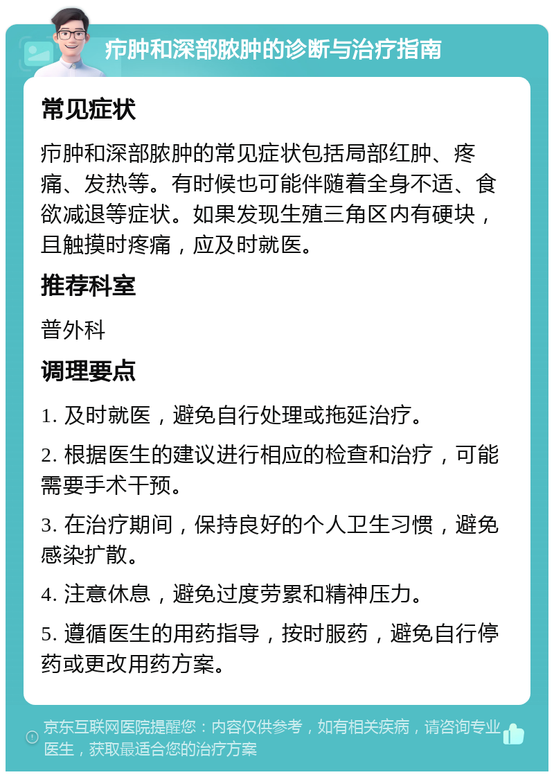 疖肿和深部脓肿的诊断与治疗指南 常见症状 疖肿和深部脓肿的常见症状包括局部红肿、疼痛、发热等。有时候也可能伴随着全身不适、食欲减退等症状。如果发现生殖三角区内有硬块，且触摸时疼痛，应及时就医。 推荐科室 普外科 调理要点 1. 及时就医，避免自行处理或拖延治疗。 2. 根据医生的建议进行相应的检查和治疗，可能需要手术干预。 3. 在治疗期间，保持良好的个人卫生习惯，避免感染扩散。 4. 注意休息，避免过度劳累和精神压力。 5. 遵循医生的用药指导，按时服药，避免自行停药或更改用药方案。