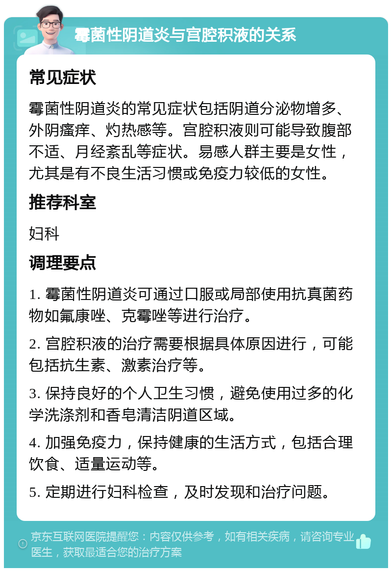 霉菌性阴道炎与宫腔积液的关系 常见症状 霉菌性阴道炎的常见症状包括阴道分泌物增多、外阴瘙痒、灼热感等。宫腔积液则可能导致腹部不适、月经紊乱等症状。易感人群主要是女性，尤其是有不良生活习惯或免疫力较低的女性。 推荐科室 妇科 调理要点 1. 霉菌性阴道炎可通过口服或局部使用抗真菌药物如氟康唑、克霉唑等进行治疗。 2. 宫腔积液的治疗需要根据具体原因进行，可能包括抗生素、激素治疗等。 3. 保持良好的个人卫生习惯，避免使用过多的化学洗涤剂和香皂清洁阴道区域。 4. 加强免疫力，保持健康的生活方式，包括合理饮食、适量运动等。 5. 定期进行妇科检查，及时发现和治疗问题。