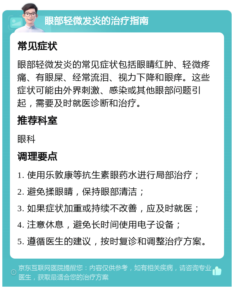 眼部轻微发炎的治疗指南 常见症状 眼部轻微发炎的常见症状包括眼睛红肿、轻微疼痛、有眼屎、经常流泪、视力下降和眼痒。这些症状可能由外界刺激、感染或其他眼部问题引起，需要及时就医诊断和治疗。 推荐科室 眼科 调理要点 1. 使用乐敦康等抗生素眼药水进行局部治疗； 2. 避免揉眼睛，保持眼部清洁； 3. 如果症状加重或持续不改善，应及时就医； 4. 注意休息，避免长时间使用电子设备； 5. 遵循医生的建议，按时复诊和调整治疗方案。