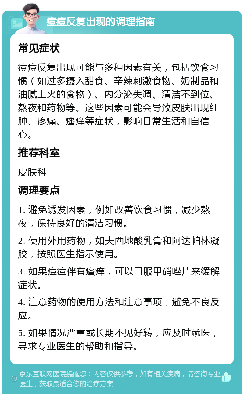 痘痘反复出现的调理指南 常见症状 痘痘反复出现可能与多种因素有关，包括饮食习惯（如过多摄入甜食、辛辣刺激食物、奶制品和油腻上火的食物）、内分泌失调、清洁不到位、熬夜和药物等。这些因素可能会导致皮肤出现红肿、疼痛、瘙痒等症状，影响日常生活和自信心。 推荐科室 皮肤科 调理要点 1. 避免诱发因素，例如改善饮食习惯，减少熬夜，保持良好的清洁习惯。 2. 使用外用药物，如夫西地酸乳膏和阿达帕林凝胶，按照医生指示使用。 3. 如果痘痘伴有瘙痒，可以口服甲硝唑片来缓解症状。 4. 注意药物的使用方法和注意事项，避免不良反应。 5. 如果情况严重或长期不见好转，应及时就医，寻求专业医生的帮助和指导。