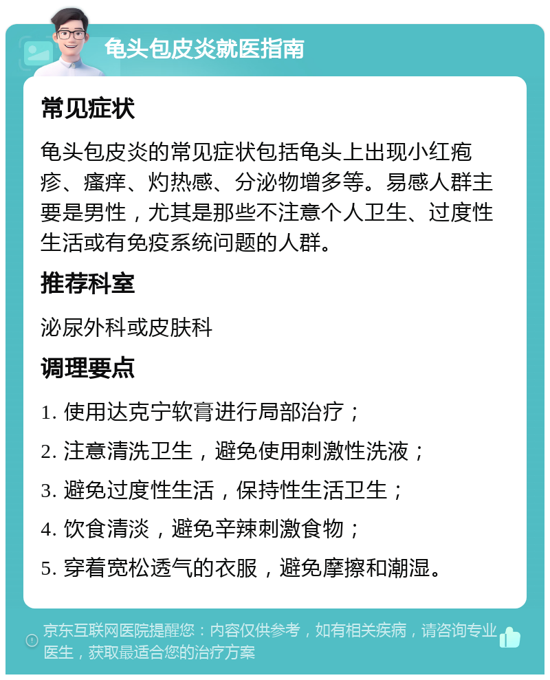 龟头包皮炎就医指南 常见症状 龟头包皮炎的常见症状包括龟头上出现小红疱疹、瘙痒、灼热感、分泌物增多等。易感人群主要是男性，尤其是那些不注意个人卫生、过度性生活或有免疫系统问题的人群。 推荐科室 泌尿外科或皮肤科 调理要点 1. 使用达克宁软膏进行局部治疗； 2. 注意清洗卫生，避免使用刺激性洗液； 3. 避免过度性生活，保持性生活卫生； 4. 饮食清淡，避免辛辣刺激食物； 5. 穿着宽松透气的衣服，避免摩擦和潮湿。