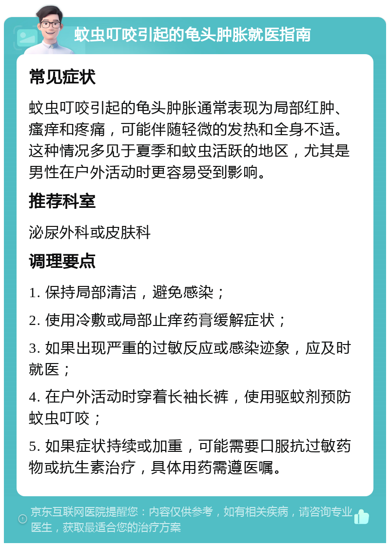 蚊虫叮咬引起的龟头肿胀就医指南 常见症状 蚊虫叮咬引起的龟头肿胀通常表现为局部红肿、瘙痒和疼痛，可能伴随轻微的发热和全身不适。这种情况多见于夏季和蚊虫活跃的地区，尤其是男性在户外活动时更容易受到影响。 推荐科室 泌尿外科或皮肤科 调理要点 1. 保持局部清洁，避免感染； 2. 使用冷敷或局部止痒药膏缓解症状； 3. 如果出现严重的过敏反应或感染迹象，应及时就医； 4. 在户外活动时穿着长袖长裤，使用驱蚊剂预防蚊虫叮咬； 5. 如果症状持续或加重，可能需要口服抗过敏药物或抗生素治疗，具体用药需遵医嘱。