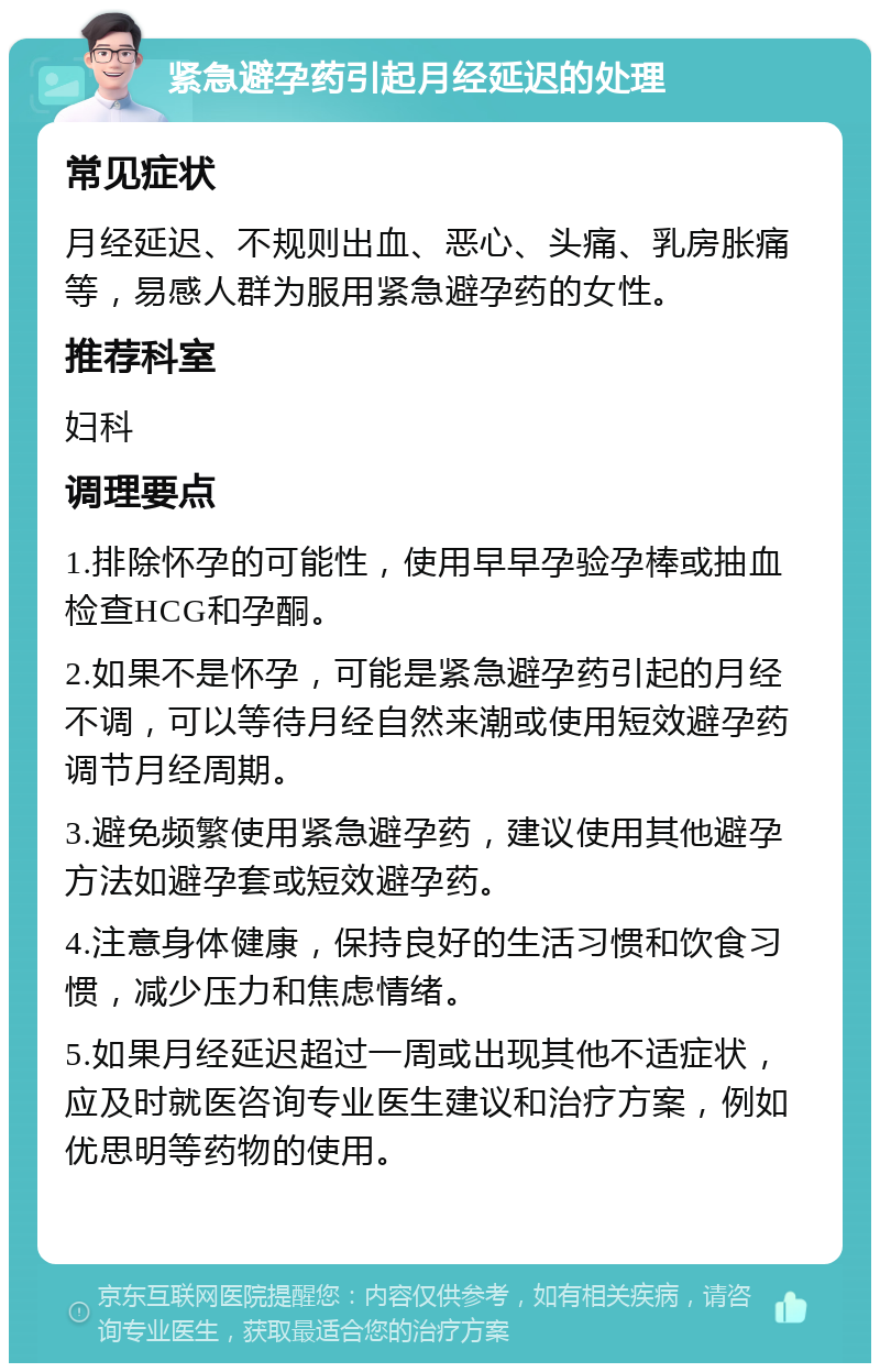 紧急避孕药引起月经延迟的处理 常见症状 月经延迟、不规则出血、恶心、头痛、乳房胀痛等，易感人群为服用紧急避孕药的女性。 推荐科室 妇科 调理要点 1.排除怀孕的可能性，使用早早孕验孕棒或抽血检查HCG和孕酮。 2.如果不是怀孕，可能是紧急避孕药引起的月经不调，可以等待月经自然来潮或使用短效避孕药调节月经周期。 3.避免频繁使用紧急避孕药，建议使用其他避孕方法如避孕套或短效避孕药。 4.注意身体健康，保持良好的生活习惯和饮食习惯，减少压力和焦虑情绪。 5.如果月经延迟超过一周或出现其他不适症状，应及时就医咨询专业医生建议和治疗方案，例如优思明等药物的使用。