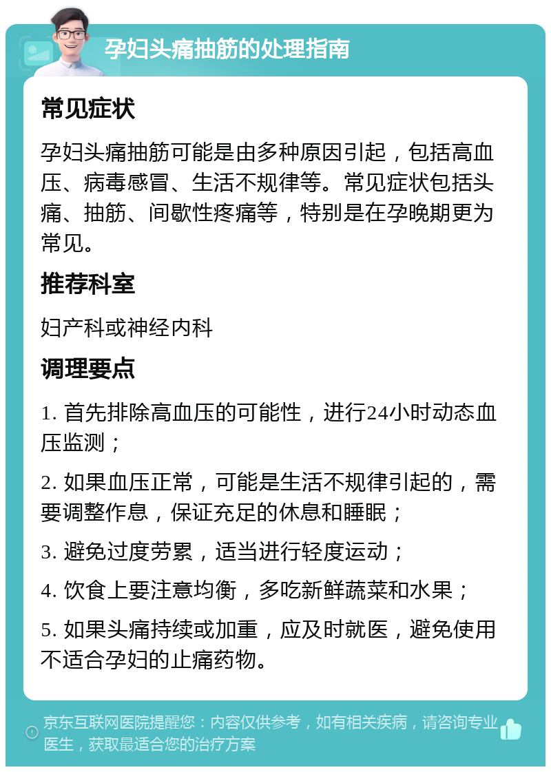 孕妇头痛抽筋的处理指南 常见症状 孕妇头痛抽筋可能是由多种原因引起，包括高血压、病毒感冒、生活不规律等。常见症状包括头痛、抽筋、间歇性疼痛等，特别是在孕晚期更为常见。 推荐科室 妇产科或神经内科 调理要点 1. 首先排除高血压的可能性，进行24小时动态血压监测； 2. 如果血压正常，可能是生活不规律引起的，需要调整作息，保证充足的休息和睡眠； 3. 避免过度劳累，适当进行轻度运动； 4. 饮食上要注意均衡，多吃新鲜蔬菜和水果； 5. 如果头痛持续或加重，应及时就医，避免使用不适合孕妇的止痛药物。