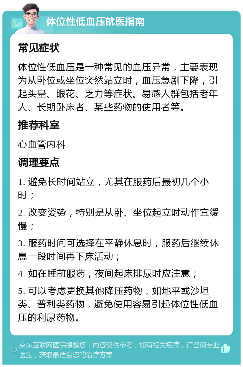 体位性低血压就医指南 常见症状 体位性低血压是一种常见的血压异常，主要表现为从卧位或坐位突然站立时，血压急剧下降，引起头晕、眼花、乏力等症状。易感人群包括老年人、长期卧床者、某些药物的使用者等。 推荐科室 心血管内科 调理要点 1. 避免长时间站立，尤其在服药后最初几个小时； 2. 改变姿势，特别是从卧、坐位起立时动作宜缓慢； 3. 服药时间可选择在平静休息时，服药后继续休息一段时间再下床活动； 4. 如在睡前服药，夜间起床排尿时应注意； 5. 可以考虑更换其他降压药物，如地平或沙坦类、普利类药物，避免使用容易引起体位性低血压的利尿药物。