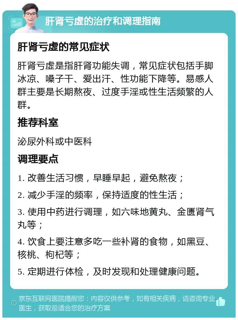 肝肾亏虚的治疗和调理指南 肝肾亏虚的常见症状 肝肾亏虚是指肝肾功能失调，常见症状包括手脚冰凉、嗓子干、爱出汗、性功能下降等。易感人群主要是长期熬夜、过度手淫或性生活频繁的人群。 推荐科室 泌尿外科或中医科 调理要点 1. 改善生活习惯，早睡早起，避免熬夜； 2. 减少手淫的频率，保持适度的性生活； 3. 使用中药进行调理，如六味地黄丸、金匮肾气丸等； 4. 饮食上要注意多吃一些补肾的食物，如黑豆、核桃、枸杞等； 5. 定期进行体检，及时发现和处理健康问题。