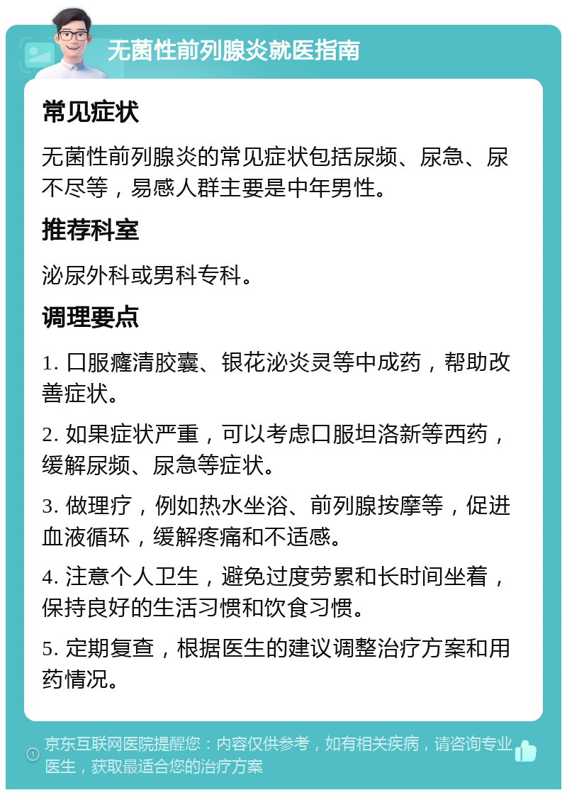 无菌性前列腺炎就医指南 常见症状 无菌性前列腺炎的常见症状包括尿频、尿急、尿不尽等，易感人群主要是中年男性。 推荐科室 泌尿外科或男科专科。 调理要点 1. 口服癃清胶囊、银花泌炎灵等中成药，帮助改善症状。 2. 如果症状严重，可以考虑口服坦洛新等西药，缓解尿频、尿急等症状。 3. 做理疗，例如热水坐浴、前列腺按摩等，促进血液循环，缓解疼痛和不适感。 4. 注意个人卫生，避免过度劳累和长时间坐着，保持良好的生活习惯和饮食习惯。 5. 定期复查，根据医生的建议调整治疗方案和用药情况。