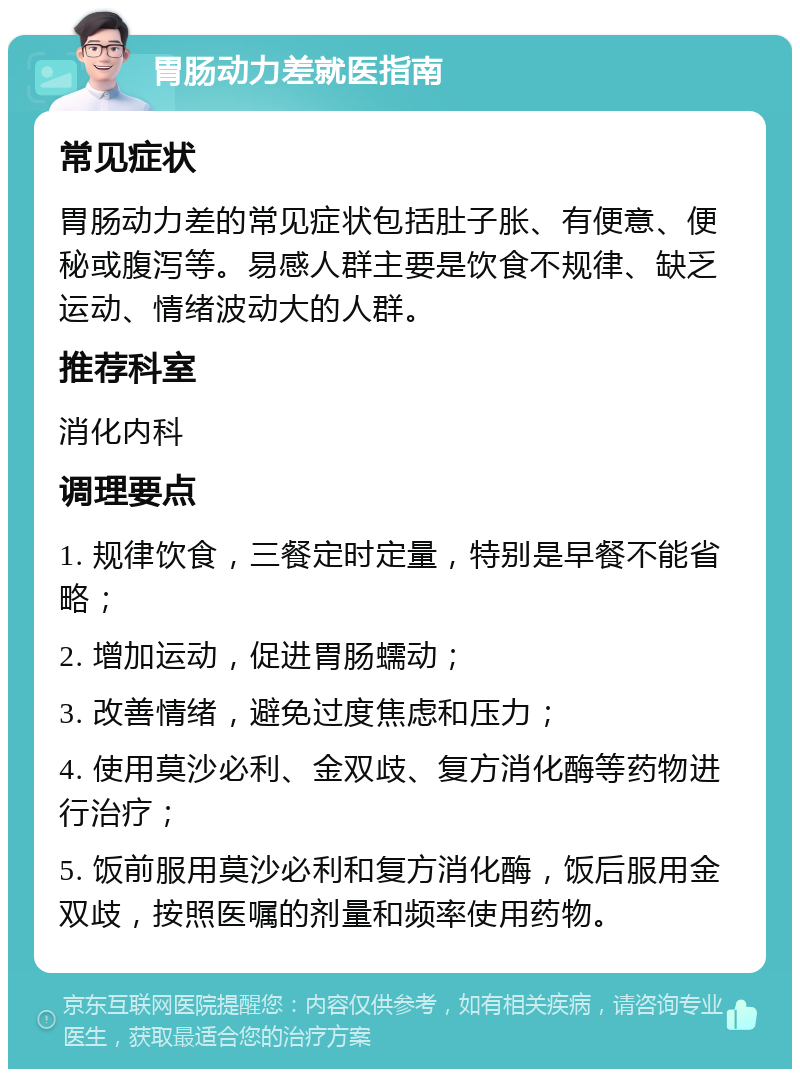 胃肠动力差就医指南 常见症状 胃肠动力差的常见症状包括肚子胀、有便意、便秘或腹泻等。易感人群主要是饮食不规律、缺乏运动、情绪波动大的人群。 推荐科室 消化内科 调理要点 1. 规律饮食，三餐定时定量，特别是早餐不能省略； 2. 增加运动，促进胃肠蠕动； 3. 改善情绪，避免过度焦虑和压力； 4. 使用莫沙必利、金双歧、复方消化酶等药物进行治疗； 5. 饭前服用莫沙必利和复方消化酶，饭后服用金双歧，按照医嘱的剂量和频率使用药物。