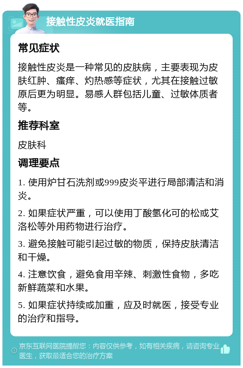 接触性皮炎就医指南 常见症状 接触性皮炎是一种常见的皮肤病，主要表现为皮肤红肿、瘙痒、灼热感等症状，尤其在接触过敏原后更为明显。易感人群包括儿童、过敏体质者等。 推荐科室 皮肤科 调理要点 1. 使用炉甘石洗剂或999皮炎平进行局部清洁和消炎。 2. 如果症状严重，可以使用丁酸氢化可的松或艾洛松等外用药物进行治疗。 3. 避免接触可能引起过敏的物质，保持皮肤清洁和干燥。 4. 注意饮食，避免食用辛辣、刺激性食物，多吃新鲜蔬菜和水果。 5. 如果症状持续或加重，应及时就医，接受专业的治疗和指导。