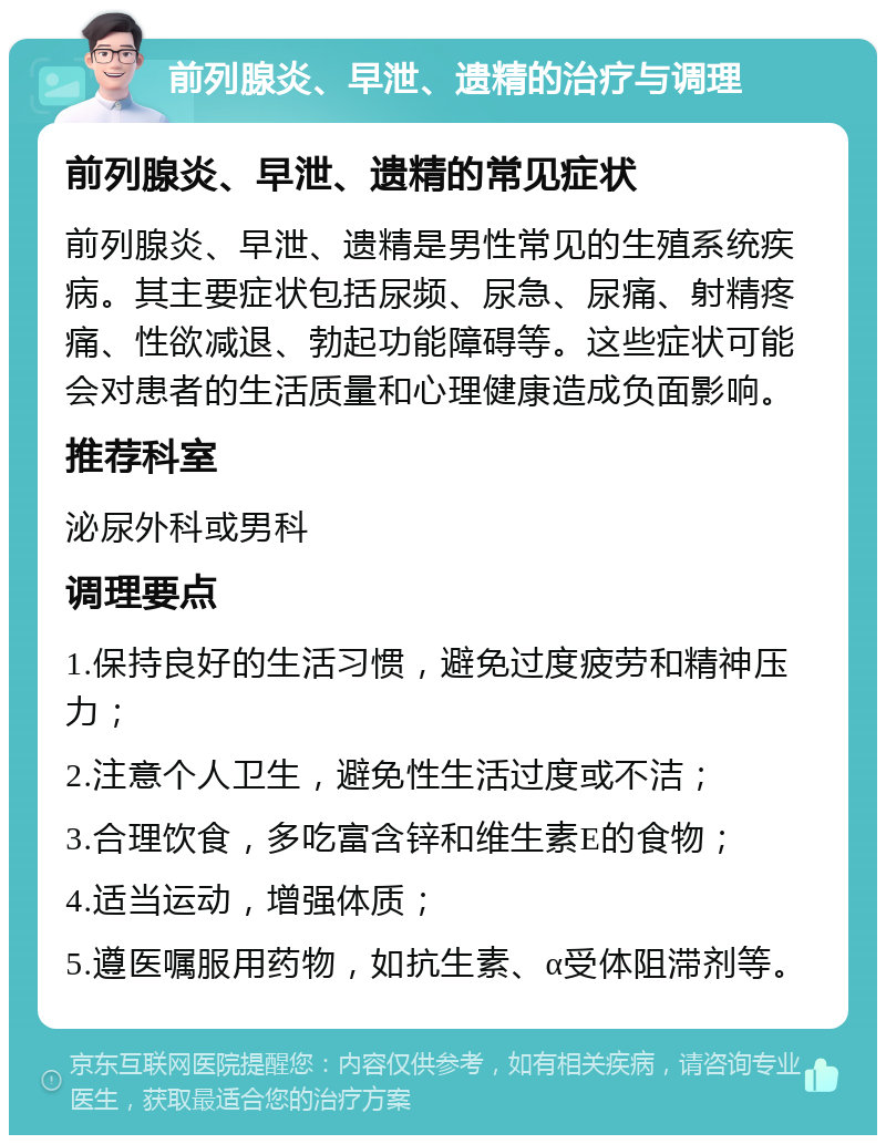 前列腺炎、早泄、遗精的治疗与调理 前列腺炎、早泄、遗精的常见症状 前列腺炎、早泄、遗精是男性常见的生殖系统疾病。其主要症状包括尿频、尿急、尿痛、射精疼痛、性欲减退、勃起功能障碍等。这些症状可能会对患者的生活质量和心理健康造成负面影响。 推荐科室 泌尿外科或男科 调理要点 1.保持良好的生活习惯，避免过度疲劳和精神压力； 2.注意个人卫生，避免性生活过度或不洁； 3.合理饮食，多吃富含锌和维生素E的食物； 4.适当运动，增强体质； 5.遵医嘱服用药物，如抗生素、α受体阻滞剂等。