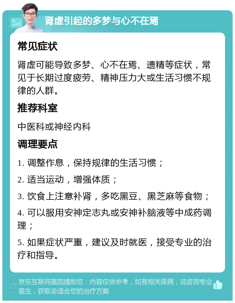 肾虚引起的多梦与心不在焉 常见症状 肾虚可能导致多梦、心不在焉、遗精等症状，常见于长期过度疲劳、精神压力大或生活习惯不规律的人群。 推荐科室 中医科或神经内科 调理要点 1. 调整作息，保持规律的生活习惯； 2. 适当运动，增强体质； 3. 饮食上注意补肾，多吃黑豆、黑芝麻等食物； 4. 可以服用安神定志丸或安神补脑液等中成药调理； 5. 如果症状严重，建议及时就医，接受专业的治疗和指导。