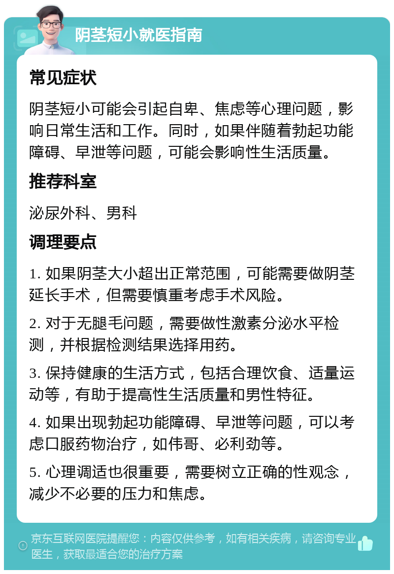 阴茎短小就医指南 常见症状 阴茎短小可能会引起自卑、焦虑等心理问题，影响日常生活和工作。同时，如果伴随着勃起功能障碍、早泄等问题，可能会影响性生活质量。 推荐科室 泌尿外科、男科 调理要点 1. 如果阴茎大小超出正常范围，可能需要做阴茎延长手术，但需要慎重考虑手术风险。 2. 对于无腿毛问题，需要做性激素分泌水平检测，并根据检测结果选择用药。 3. 保持健康的生活方式，包括合理饮食、适量运动等，有助于提高性生活质量和男性特征。 4. 如果出现勃起功能障碍、早泄等问题，可以考虑口服药物治疗，如伟哥、必利劲等。 5. 心理调适也很重要，需要树立正确的性观念，减少不必要的压力和焦虑。