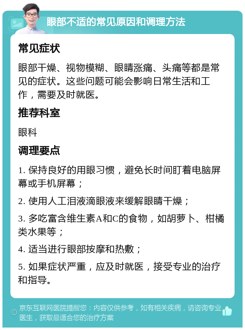 眼部不适的常见原因和调理方法 常见症状 眼部干燥、视物模糊、眼睛涨痛、头痛等都是常见的症状。这些问题可能会影响日常生活和工作，需要及时就医。 推荐科室 眼科 调理要点 1. 保持良好的用眼习惯，避免长时间盯着电脑屏幕或手机屏幕； 2. 使用人工泪液滴眼液来缓解眼睛干燥； 3. 多吃富含维生素A和C的食物，如胡萝卜、柑橘类水果等； 4. 适当进行眼部按摩和热敷； 5. 如果症状严重，应及时就医，接受专业的治疗和指导。