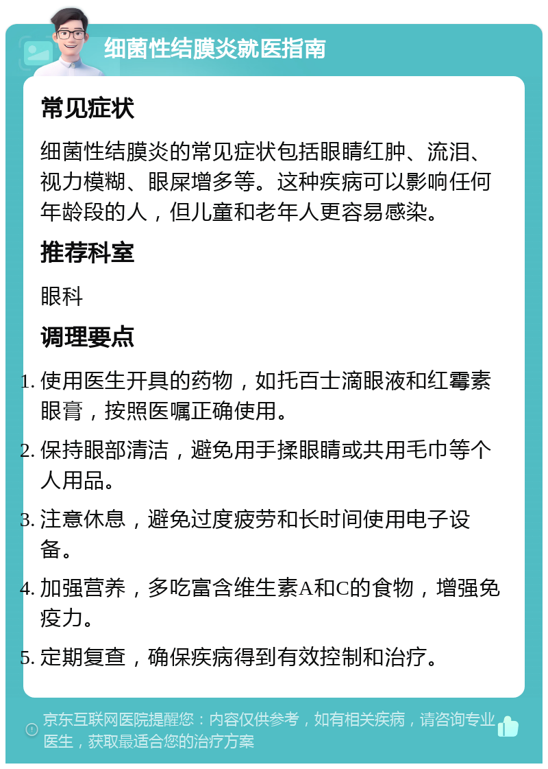 细菌性结膜炎就医指南 常见症状 细菌性结膜炎的常见症状包括眼睛红肿、流泪、视力模糊、眼屎增多等。这种疾病可以影响任何年龄段的人，但儿童和老年人更容易感染。 推荐科室 眼科 调理要点 使用医生开具的药物，如托百士滴眼液和红霉素眼膏，按照医嘱正确使用。 保持眼部清洁，避免用手揉眼睛或共用毛巾等个人用品。 注意休息，避免过度疲劳和长时间使用电子设备。 加强营养，多吃富含维生素A和C的食物，增强免疫力。 定期复查，确保疾病得到有效控制和治疗。