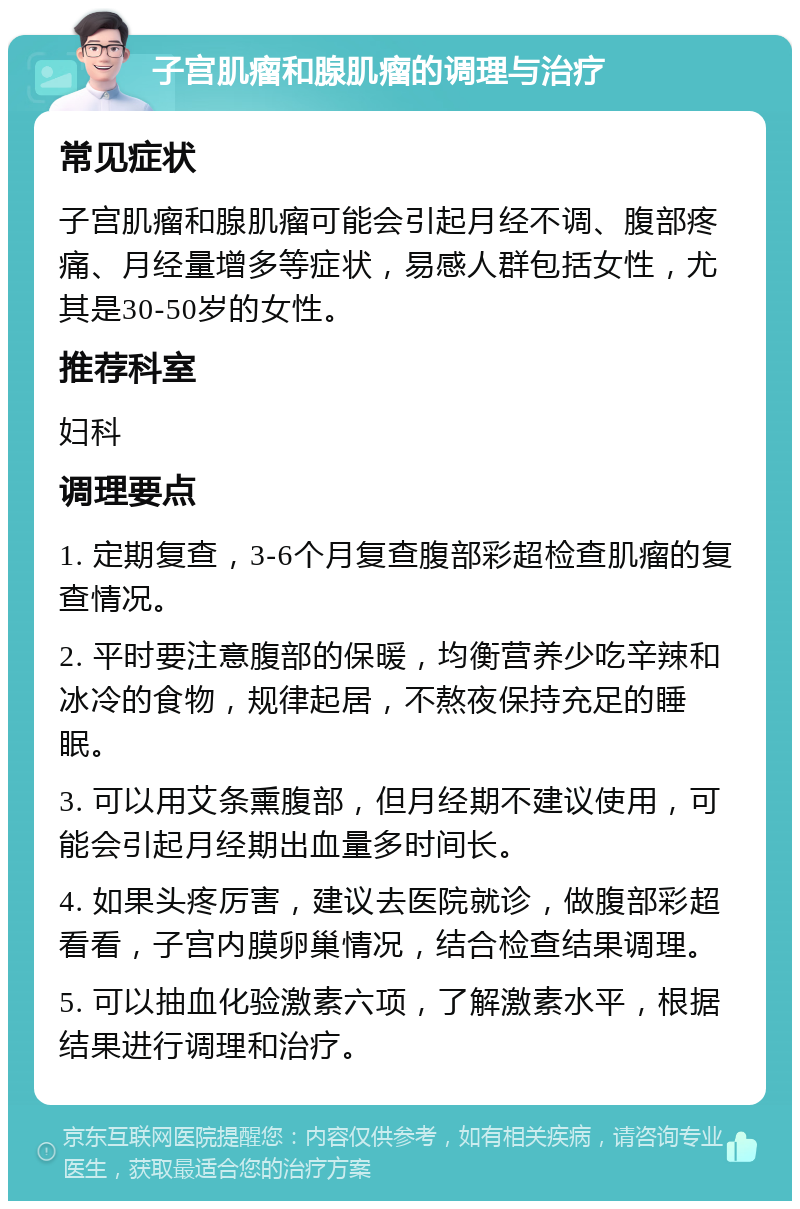 子宫肌瘤和腺肌瘤的调理与治疗 常见症状 子宫肌瘤和腺肌瘤可能会引起月经不调、腹部疼痛、月经量增多等症状，易感人群包括女性，尤其是30-50岁的女性。 推荐科室 妇科 调理要点 1. 定期复查，3-6个月复查腹部彩超检查肌瘤的复查情况。 2. 平时要注意腹部的保暖，均衡营养少吃辛辣和冰冷的食物，规律起居，不熬夜保持充足的睡眠。 3. 可以用艾条熏腹部，但月经期不建议使用，可能会引起月经期出血量多时间长。 4. 如果头疼厉害，建议去医院就诊，做腹部彩超看看，子宫内膜卵巢情况，结合检查结果调理。 5. 可以抽血化验激素六项，了解激素水平，根据结果进行调理和治疗。