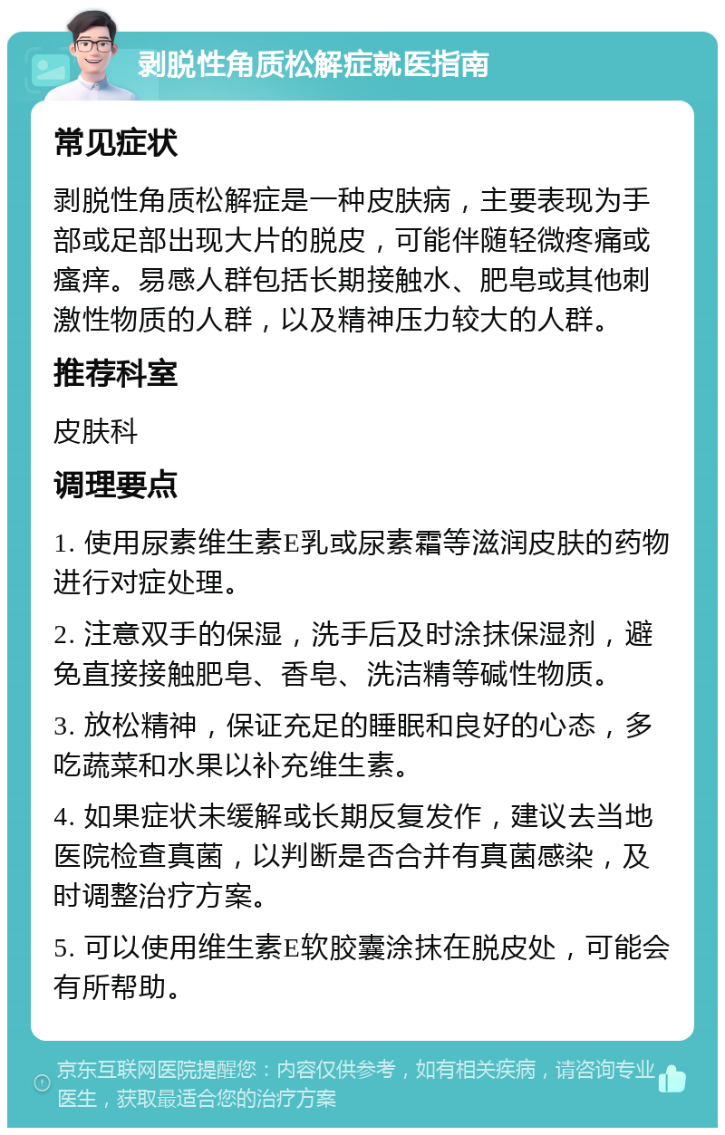 剥脱性角质松解症就医指南 常见症状 剥脱性角质松解症是一种皮肤病，主要表现为手部或足部出现大片的脱皮，可能伴随轻微疼痛或瘙痒。易感人群包括长期接触水、肥皂或其他刺激性物质的人群，以及精神压力较大的人群。 推荐科室 皮肤科 调理要点 1. 使用尿素维生素E乳或尿素霜等滋润皮肤的药物进行对症处理。 2. 注意双手的保湿，洗手后及时涂抹保湿剂，避免直接接触肥皂、香皂、洗洁精等碱性物质。 3. 放松精神，保证充足的睡眠和良好的心态，多吃蔬菜和水果以补充维生素。 4. 如果症状未缓解或长期反复发作，建议去当地医院检查真菌，以判断是否合并有真菌感染，及时调整治疗方案。 5. 可以使用维生素E软胶囊涂抹在脱皮处，可能会有所帮助。