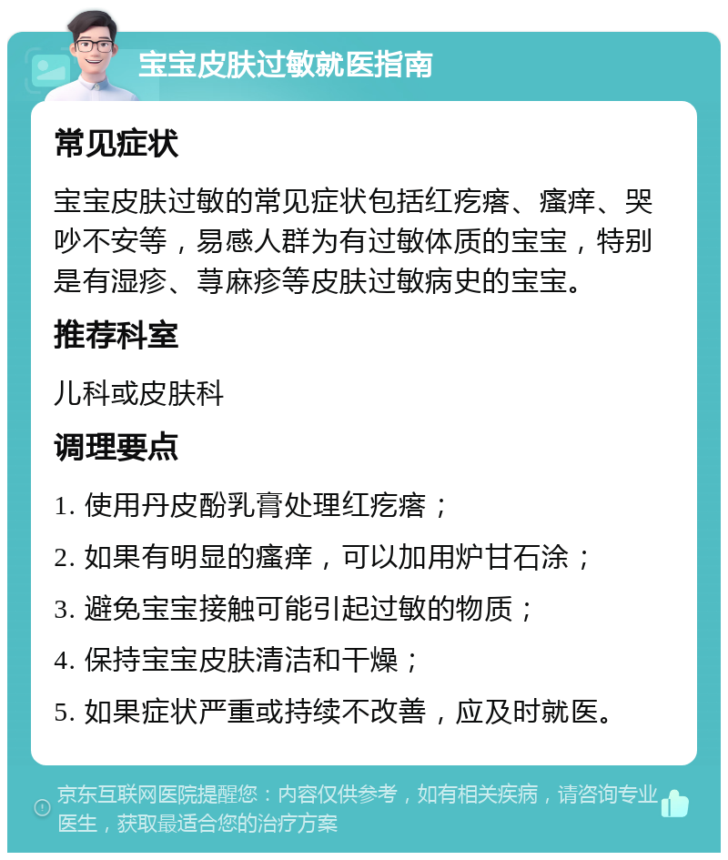 宝宝皮肤过敏就医指南 常见症状 宝宝皮肤过敏的常见症状包括红疙瘩、瘙痒、哭吵不安等，易感人群为有过敏体质的宝宝，特别是有湿疹、荨麻疹等皮肤过敏病史的宝宝。 推荐科室 儿科或皮肤科 调理要点 1. 使用丹皮酚乳膏处理红疙瘩； 2. 如果有明显的瘙痒，可以加用炉甘石涂； 3. 避免宝宝接触可能引起过敏的物质； 4. 保持宝宝皮肤清洁和干燥； 5. 如果症状严重或持续不改善，应及时就医。