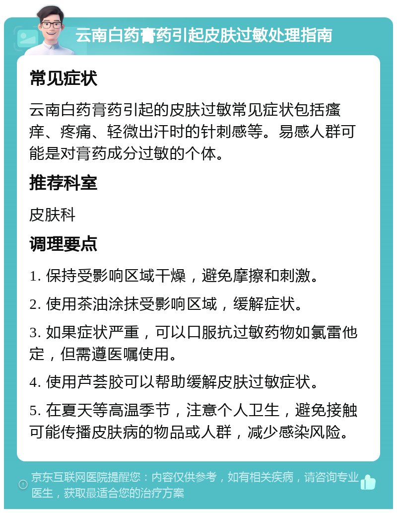 云南白药膏药引起皮肤过敏处理指南 常见症状 云南白药膏药引起的皮肤过敏常见症状包括瘙痒、疼痛、轻微出汗时的针刺感等。易感人群可能是对膏药成分过敏的个体。 推荐科室 皮肤科 调理要点 1. 保持受影响区域干燥，避免摩擦和刺激。 2. 使用茶油涂抹受影响区域，缓解症状。 3. 如果症状严重，可以口服抗过敏药物如氯雷他定，但需遵医嘱使用。 4. 使用芦荟胶可以帮助缓解皮肤过敏症状。 5. 在夏天等高温季节，注意个人卫生，避免接触可能传播皮肤病的物品或人群，减少感染风险。