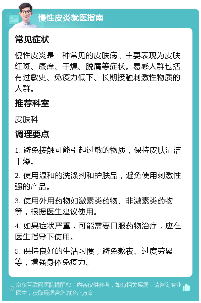 慢性皮炎就医指南 常见症状 慢性皮炎是一种常见的皮肤病，主要表现为皮肤红斑、瘙痒、干燥、脱屑等症状。易感人群包括有过敏史、免疫力低下、长期接触刺激性物质的人群。 推荐科室 皮肤科 调理要点 1. 避免接触可能引起过敏的物质，保持皮肤清洁干燥。 2. 使用温和的洗涤剂和护肤品，避免使用刺激性强的产品。 3. 使用外用药物如激素类药物、非激素类药物等，根据医生建议使用。 4. 如果症状严重，可能需要口服药物治疗，应在医生指导下使用。 5. 保持良好的生活习惯，避免熬夜、过度劳累等，增强身体免疫力。