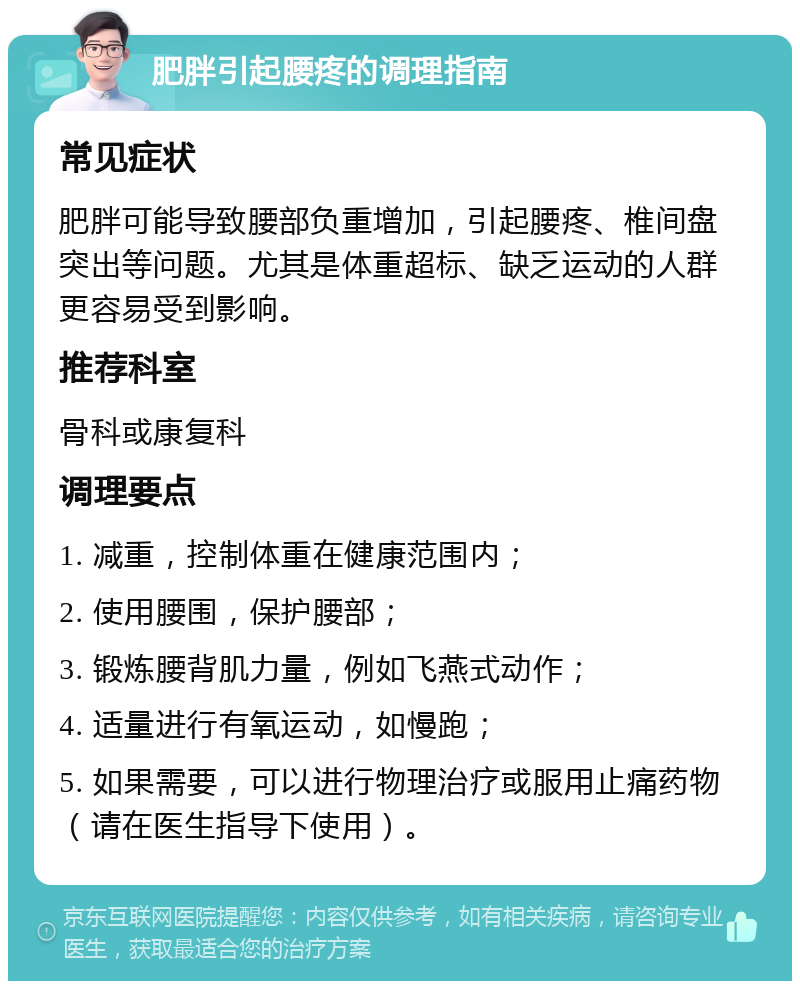 肥胖引起腰疼的调理指南 常见症状 肥胖可能导致腰部负重增加，引起腰疼、椎间盘突出等问题。尤其是体重超标、缺乏运动的人群更容易受到影响。 推荐科室 骨科或康复科 调理要点 1. 减重，控制体重在健康范围内； 2. 使用腰围，保护腰部； 3. 锻炼腰背肌力量，例如飞燕式动作； 4. 适量进行有氧运动，如慢跑； 5. 如果需要，可以进行物理治疗或服用止痛药物（请在医生指导下使用）。