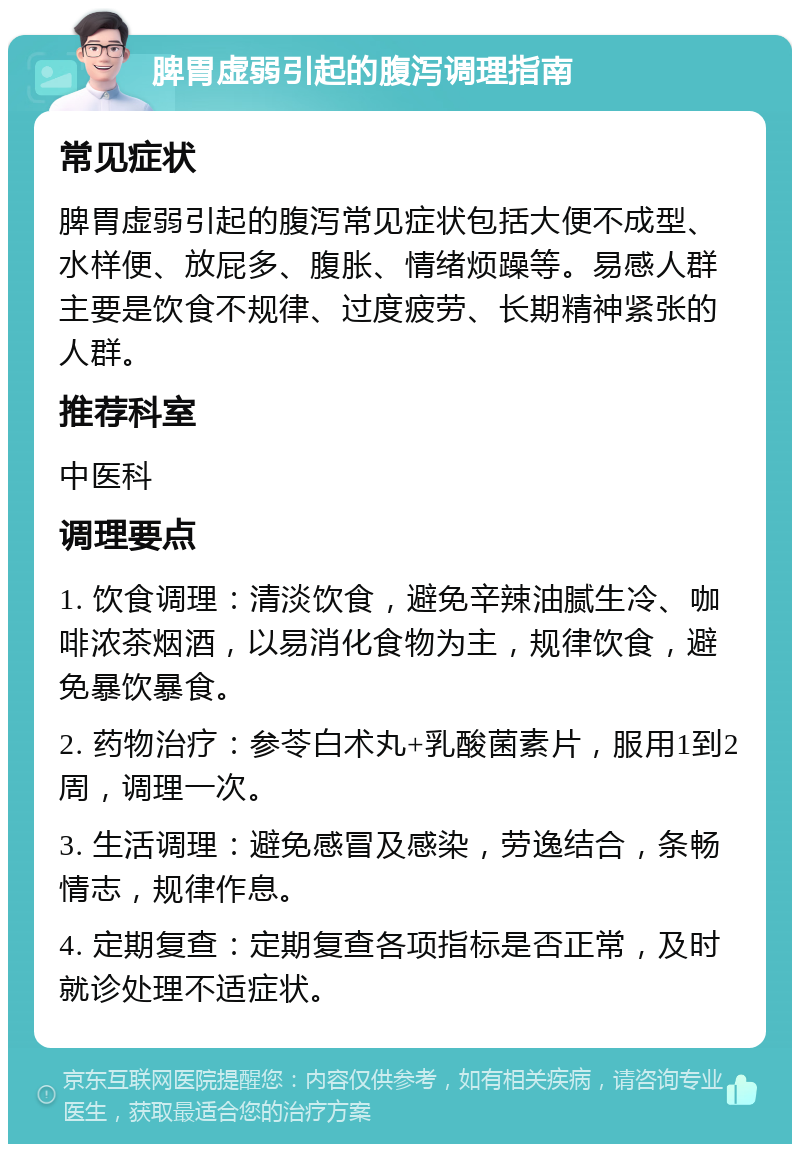 脾胃虚弱引起的腹泻调理指南 常见症状 脾胃虚弱引起的腹泻常见症状包括大便不成型、水样便、放屁多、腹胀、情绪烦躁等。易感人群主要是饮食不规律、过度疲劳、长期精神紧张的人群。 推荐科室 中医科 调理要点 1. 饮食调理：清淡饮食，避免辛辣油腻生冷、咖啡浓茶烟酒，以易消化食物为主，规律饮食，避免暴饮暴食。 2. 药物治疗：参苓白术丸+乳酸菌素片，服用1到2周，调理一次。 3. 生活调理：避免感冒及感染，劳逸结合，条畅情志，规律作息。 4. 定期复查：定期复查各项指标是否正常，及时就诊处理不适症状。