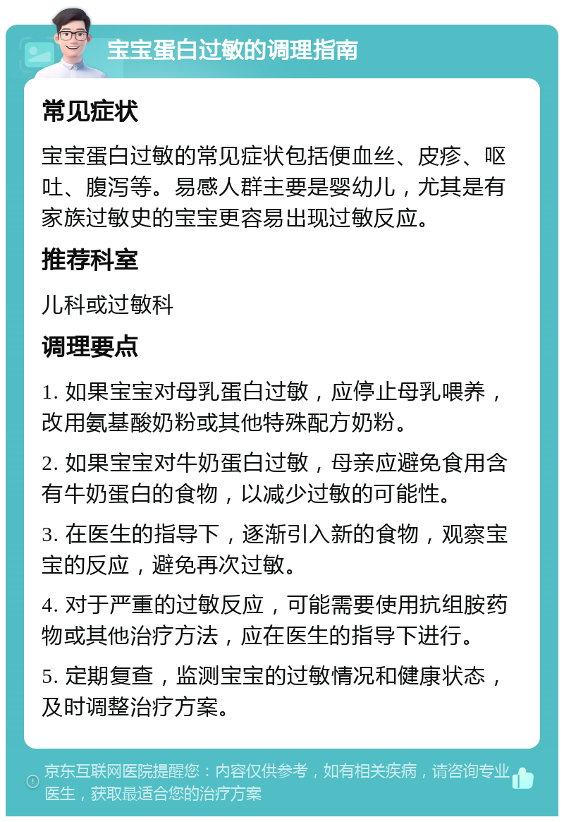 宝宝蛋白过敏的调理指南 常见症状 宝宝蛋白过敏的常见症状包括便血丝、皮疹、呕吐、腹泻等。易感人群主要是婴幼儿，尤其是有家族过敏史的宝宝更容易出现过敏反应。 推荐科室 儿科或过敏科 调理要点 1. 如果宝宝对母乳蛋白过敏，应停止母乳喂养，改用氨基酸奶粉或其他特殊配方奶粉。 2. 如果宝宝对牛奶蛋白过敏，母亲应避免食用含有牛奶蛋白的食物，以减少过敏的可能性。 3. 在医生的指导下，逐渐引入新的食物，观察宝宝的反应，避免再次过敏。 4. 对于严重的过敏反应，可能需要使用抗组胺药物或其他治疗方法，应在医生的指导下进行。 5. 定期复查，监测宝宝的过敏情况和健康状态，及时调整治疗方案。