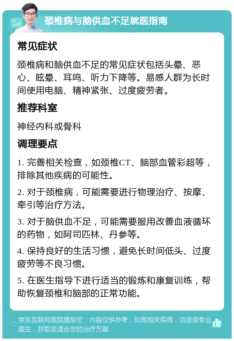 颈椎病与脑供血不足就医指南 常见症状 颈椎病和脑供血不足的常见症状包括头晕、恶心、眩晕、耳鸣、听力下降等。易感人群为长时间使用电脑、精神紧张、过度疲劳者。 推荐科室 神经内科或骨科 调理要点 1. 完善相关检查，如颈椎CT、脑部血管彩超等，排除其他疾病的可能性。 2. 对于颈椎病，可能需要进行物理治疗、按摩、牵引等治疗方法。 3. 对于脑供血不足，可能需要服用改善血液循环的药物，如阿司匹林、丹参等。 4. 保持良好的生活习惯，避免长时间低头、过度疲劳等不良习惯。 5. 在医生指导下进行适当的锻炼和康复训练，帮助恢复颈椎和脑部的正常功能。