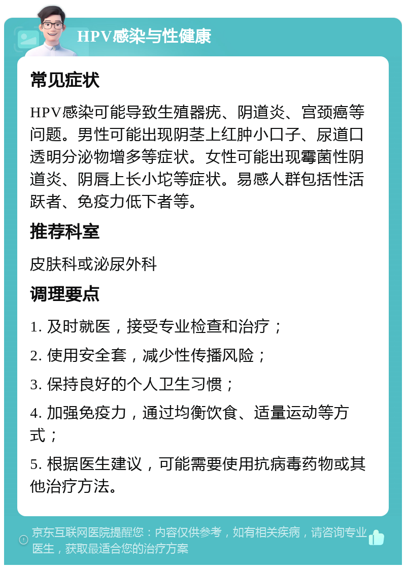 HPV感染与性健康 常见症状 HPV感染可能导致生殖器疣、阴道炎、宫颈癌等问题。男性可能出现阴茎上红肿小口子、尿道口透明分泌物增多等症状。女性可能出现霉菌性阴道炎、阴唇上长小坨等症状。易感人群包括性活跃者、免疫力低下者等。 推荐科室 皮肤科或泌尿外科 调理要点 1. 及时就医，接受专业检查和治疗； 2. 使用安全套，减少性传播风险； 3. 保持良好的个人卫生习惯； 4. 加强免疫力，通过均衡饮食、适量运动等方式； 5. 根据医生建议，可能需要使用抗病毒药物或其他治疗方法。