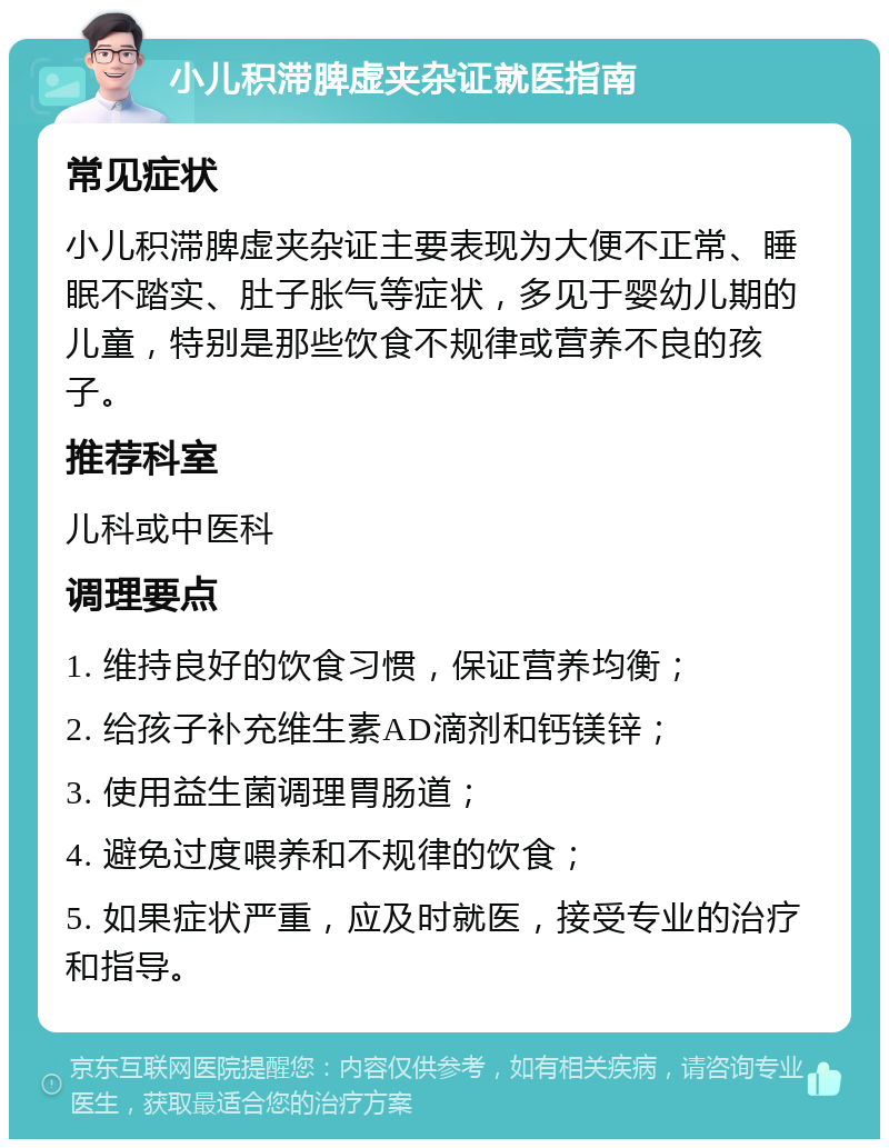 小儿积滞脾虚夹杂证就医指南 常见症状 小儿积滞脾虚夹杂证主要表现为大便不正常、睡眠不踏实、肚子胀气等症状，多见于婴幼儿期的儿童，特别是那些饮食不规律或营养不良的孩子。 推荐科室 儿科或中医科 调理要点 1. 维持良好的饮食习惯，保证营养均衡； 2. 给孩子补充维生素AD滴剂和钙镁锌； 3. 使用益生菌调理胃肠道； 4. 避免过度喂养和不规律的饮食； 5. 如果症状严重，应及时就医，接受专业的治疗和指导。