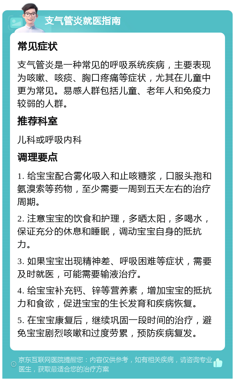 支气管炎就医指南 常见症状 支气管炎是一种常见的呼吸系统疾病，主要表现为咳嗽、咳痰、胸口疼痛等症状，尤其在儿童中更为常见。易感人群包括儿童、老年人和免疫力较弱的人群。 推荐科室 儿科或呼吸内科 调理要点 1. 给宝宝配合雾化吸入和止咳糖浆，口服头孢和氨溴索等药物，至少需要一周到五天左右的治疗周期。 2. 注意宝宝的饮食和护理，多晒太阳，多喝水，保证充分的休息和睡眠，调动宝宝自身的抵抗力。 3. 如果宝宝出现精神差、呼吸困难等症状，需要及时就医，可能需要输液治疗。 4. 给宝宝补充钙、锌等营养素，增加宝宝的抵抗力和食欲，促进宝宝的生长发育和疾病恢复。 5. 在宝宝康复后，继续巩固一段时间的治疗，避免宝宝剧烈咳嗽和过度劳累，预防疾病复发。