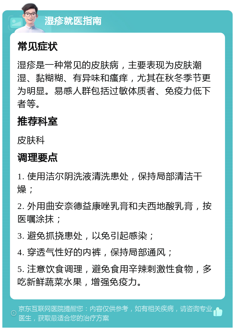 湿疹就医指南 常见症状 湿疹是一种常见的皮肤病，主要表现为皮肤潮湿、黏糊糊、有异味和瘙痒，尤其在秋冬季节更为明显。易感人群包括过敏体质者、免疫力低下者等。 推荐科室 皮肤科 调理要点 1. 使用洁尔阴洗液清洗患处，保持局部清洁干燥； 2. 外用曲安奈德益康唑乳膏和夫西地酸乳膏，按医嘱涂抹； 3. 避免抓挠患处，以免引起感染； 4. 穿透气性好的内裤，保持局部通风； 5. 注意饮食调理，避免食用辛辣刺激性食物，多吃新鲜蔬菜水果，增强免疫力。