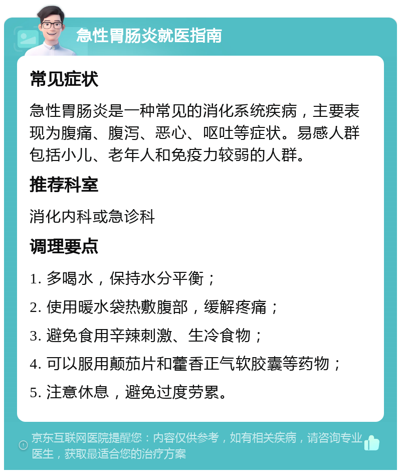 急性胃肠炎就医指南 常见症状 急性胃肠炎是一种常见的消化系统疾病，主要表现为腹痛、腹泻、恶心、呕吐等症状。易感人群包括小儿、老年人和免疫力较弱的人群。 推荐科室 消化内科或急诊科 调理要点 1. 多喝水，保持水分平衡； 2. 使用暖水袋热敷腹部，缓解疼痛； 3. 避免食用辛辣刺激、生冷食物； 4. 可以服用颠茄片和藿香正气软胶囊等药物； 5. 注意休息，避免过度劳累。