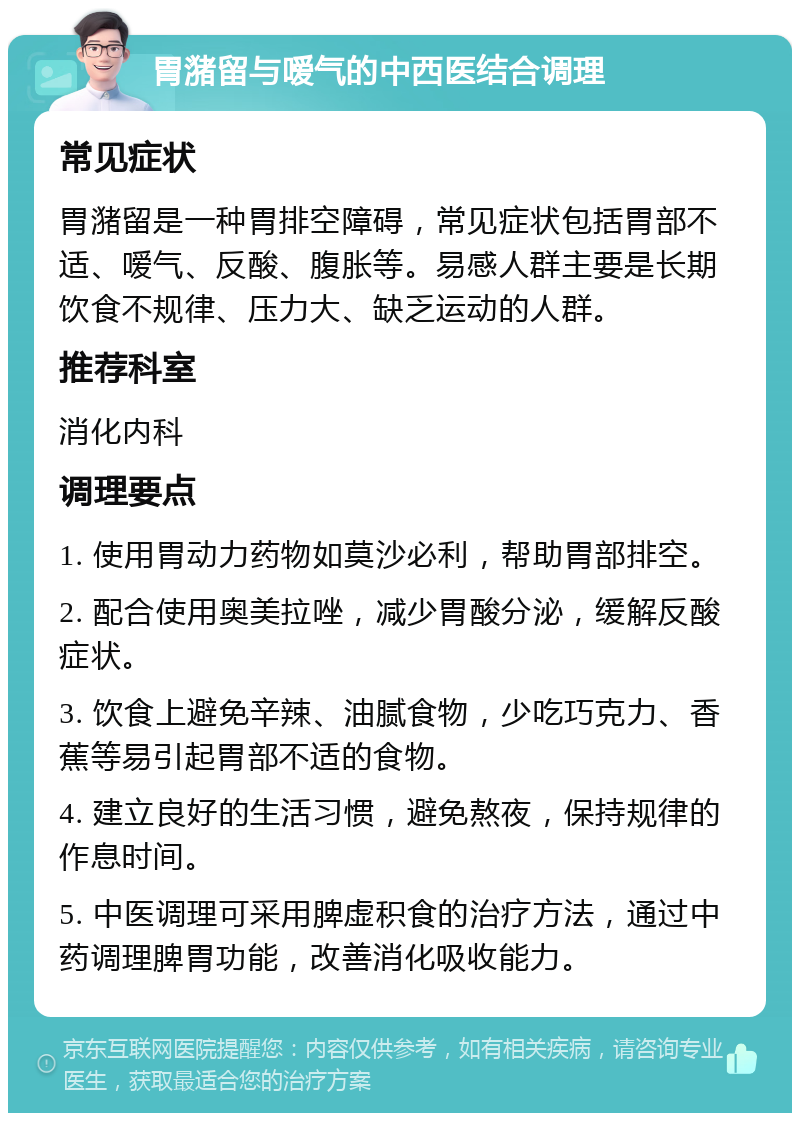 胃潴留与嗳气的中西医结合调理 常见症状 胃潴留是一种胃排空障碍，常见症状包括胃部不适、嗳气、反酸、腹胀等。易感人群主要是长期饮食不规律、压力大、缺乏运动的人群。 推荐科室 消化内科 调理要点 1. 使用胃动力药物如莫沙必利，帮助胃部排空。 2. 配合使用奥美拉唑，减少胃酸分泌，缓解反酸症状。 3. 饮食上避免辛辣、油腻食物，少吃巧克力、香蕉等易引起胃部不适的食物。 4. 建立良好的生活习惯，避免熬夜，保持规律的作息时间。 5. 中医调理可采用脾虚积食的治疗方法，通过中药调理脾胃功能，改善消化吸收能力。