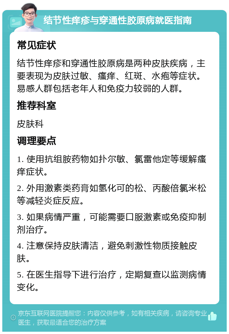 结节性痒疹与穿通性胶原病就医指南 常见症状 结节性痒疹和穿通性胶原病是两种皮肤疾病，主要表现为皮肤过敏、瘙痒、红斑、水疱等症状。易感人群包括老年人和免疫力较弱的人群。 推荐科室 皮肤科 调理要点 1. 使用抗组胺药物如扑尔敏、氯雷他定等缓解瘙痒症状。 2. 外用激素类药膏如氢化可的松、丙酸倍氯米松等减轻炎症反应。 3. 如果病情严重，可能需要口服激素或免疫抑制剂治疗。 4. 注意保持皮肤清洁，避免刺激性物质接触皮肤。 5. 在医生指导下进行治疗，定期复查以监测病情变化。