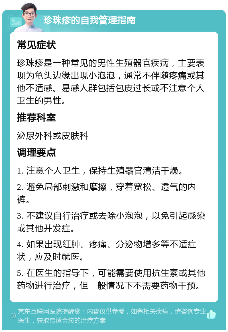 珍珠疹的自我管理指南 常见症状 珍珠疹是一种常见的男性生殖器官疾病，主要表现为龟头边缘出现小泡泡，通常不伴随疼痛或其他不适感。易感人群包括包皮过长或不注意个人卫生的男性。 推荐科室 泌尿外科或皮肤科 调理要点 1. 注意个人卫生，保持生殖器官清洁干燥。 2. 避免局部刺激和摩擦，穿着宽松、透气的内裤。 3. 不建议自行治疗或去除小泡泡，以免引起感染或其他并发症。 4. 如果出现红肿、疼痛、分泌物增多等不适症状，应及时就医。 5. 在医生的指导下，可能需要使用抗生素或其他药物进行治疗，但一般情况下不需要药物干预。