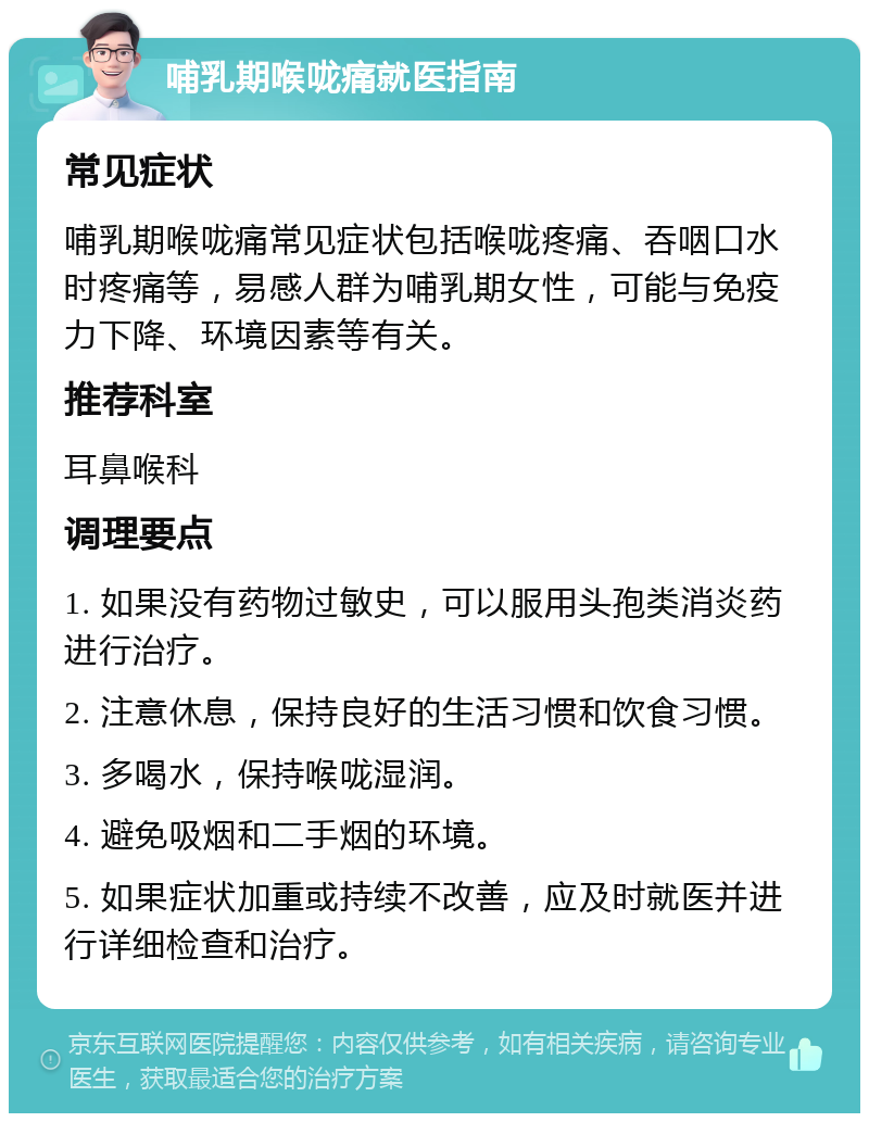 哺乳期喉咙痛就医指南 常见症状 哺乳期喉咙痛常见症状包括喉咙疼痛、吞咽口水时疼痛等，易感人群为哺乳期女性，可能与免疫力下降、环境因素等有关。 推荐科室 耳鼻喉科 调理要点 1. 如果没有药物过敏史，可以服用头孢类消炎药进行治疗。 2. 注意休息，保持良好的生活习惯和饮食习惯。 3. 多喝水，保持喉咙湿润。 4. 避免吸烟和二手烟的环境。 5. 如果症状加重或持续不改善，应及时就医并进行详细检查和治疗。