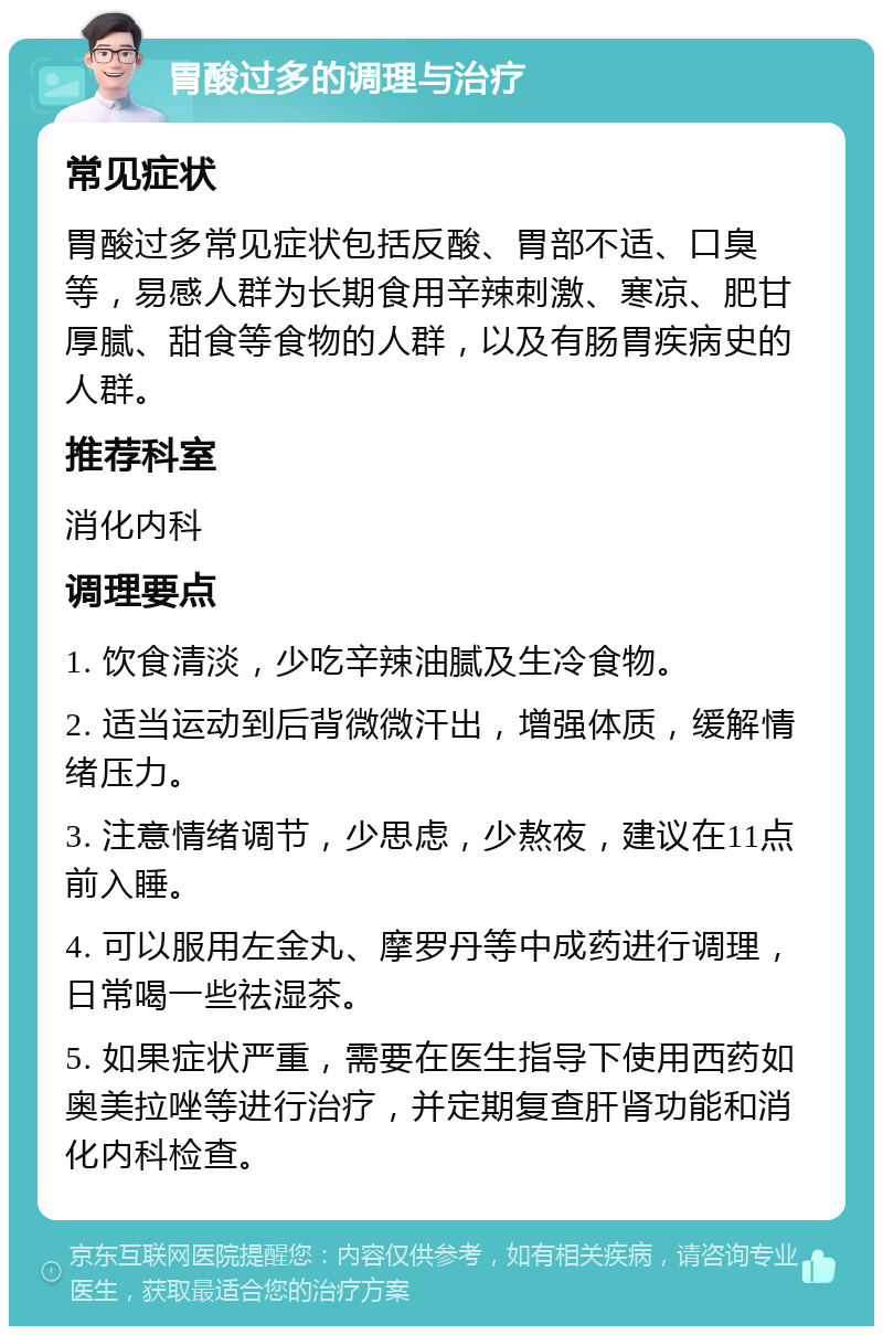 胃酸过多的调理与治疗 常见症状 胃酸过多常见症状包括反酸、胃部不适、口臭等，易感人群为长期食用辛辣刺激、寒凉、肥甘厚腻、甜食等食物的人群，以及有肠胃疾病史的人群。 推荐科室 消化内科 调理要点 1. 饮食清淡，少吃辛辣油腻及生冷食物。 2. 适当运动到后背微微汗出，增强体质，缓解情绪压力。 3. 注意情绪调节，少思虑，少熬夜，建议在11点前入睡。 4. 可以服用左金丸、摩罗丹等中成药进行调理，日常喝一些祛湿茶。 5. 如果症状严重，需要在医生指导下使用西药如奥美拉唑等进行治疗，并定期复查肝肾功能和消化内科检查。