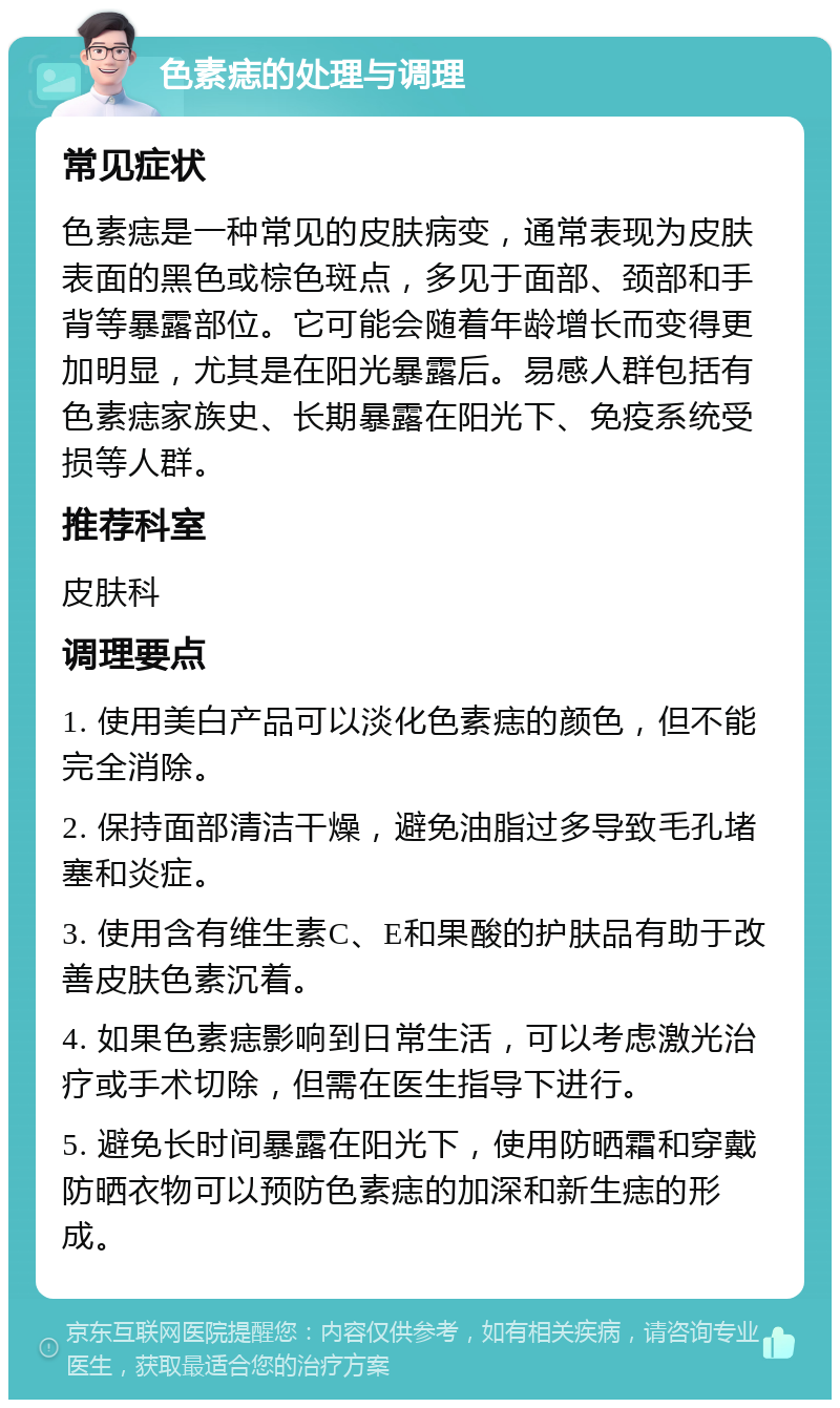 色素痣的处理与调理 常见症状 色素痣是一种常见的皮肤病变，通常表现为皮肤表面的黑色或棕色斑点，多见于面部、颈部和手背等暴露部位。它可能会随着年龄增长而变得更加明显，尤其是在阳光暴露后。易感人群包括有色素痣家族史、长期暴露在阳光下、免疫系统受损等人群。 推荐科室 皮肤科 调理要点 1. 使用美白产品可以淡化色素痣的颜色，但不能完全消除。 2. 保持面部清洁干燥，避免油脂过多导致毛孔堵塞和炎症。 3. 使用含有维生素C、E和果酸的护肤品有助于改善皮肤色素沉着。 4. 如果色素痣影响到日常生活，可以考虑激光治疗或手术切除，但需在医生指导下进行。 5. 避免长时间暴露在阳光下，使用防晒霜和穿戴防晒衣物可以预防色素痣的加深和新生痣的形成。