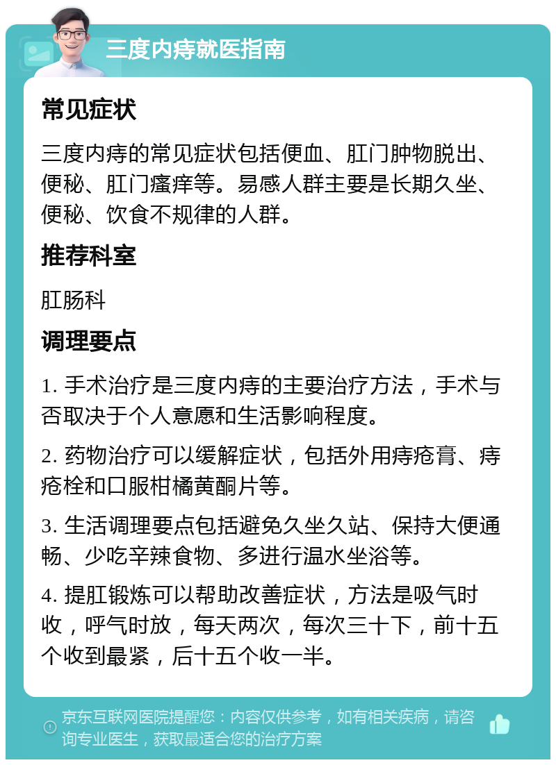 三度内痔就医指南 常见症状 三度内痔的常见症状包括便血、肛门肿物脱出、便秘、肛门瘙痒等。易感人群主要是长期久坐、便秘、饮食不规律的人群。 推荐科室 肛肠科 调理要点 1. 手术治疗是三度内痔的主要治疗方法，手术与否取决于个人意愿和生活影响程度。 2. 药物治疗可以缓解症状，包括外用痔疮膏、痔疮栓和口服柑橘黄酮片等。 3. 生活调理要点包括避免久坐久站、保持大便通畅、少吃辛辣食物、多进行温水坐浴等。 4. 提肛锻炼可以帮助改善症状，方法是吸气时收，呼气时放，每天两次，每次三十下，前十五个收到最紧，后十五个收一半。