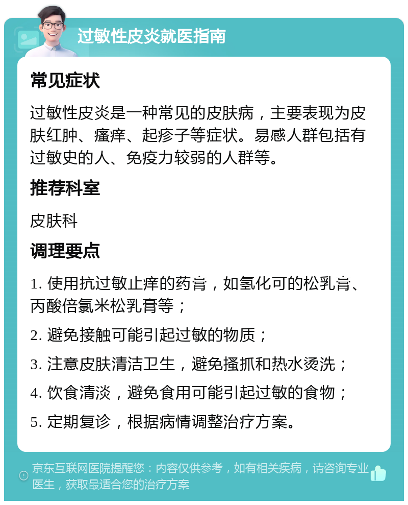 过敏性皮炎就医指南 常见症状 过敏性皮炎是一种常见的皮肤病，主要表现为皮肤红肿、瘙痒、起疹子等症状。易感人群包括有过敏史的人、免疫力较弱的人群等。 推荐科室 皮肤科 调理要点 1. 使用抗过敏止痒的药膏，如氢化可的松乳膏、丙酸倍氯米松乳膏等； 2. 避免接触可能引起过敏的物质； 3. 注意皮肤清洁卫生，避免搔抓和热水烫洗； 4. 饮食清淡，避免食用可能引起过敏的食物； 5. 定期复诊，根据病情调整治疗方案。