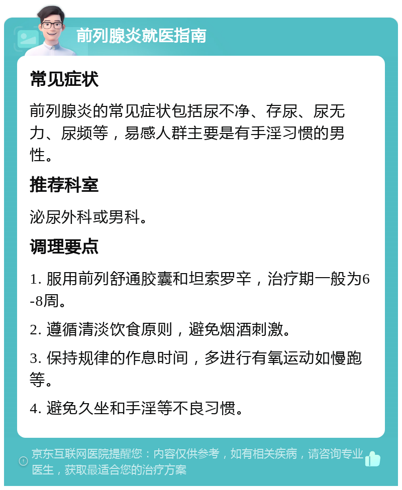 前列腺炎就医指南 常见症状 前列腺炎的常见症状包括尿不净、存尿、尿无力、尿频等，易感人群主要是有手淫习惯的男性。 推荐科室 泌尿外科或男科。 调理要点 1. 服用前列舒通胶囊和坦索罗辛，治疗期一般为6-8周。 2. 遵循清淡饮食原则，避免烟酒刺激。 3. 保持规律的作息时间，多进行有氧运动如慢跑等。 4. 避免久坐和手淫等不良习惯。