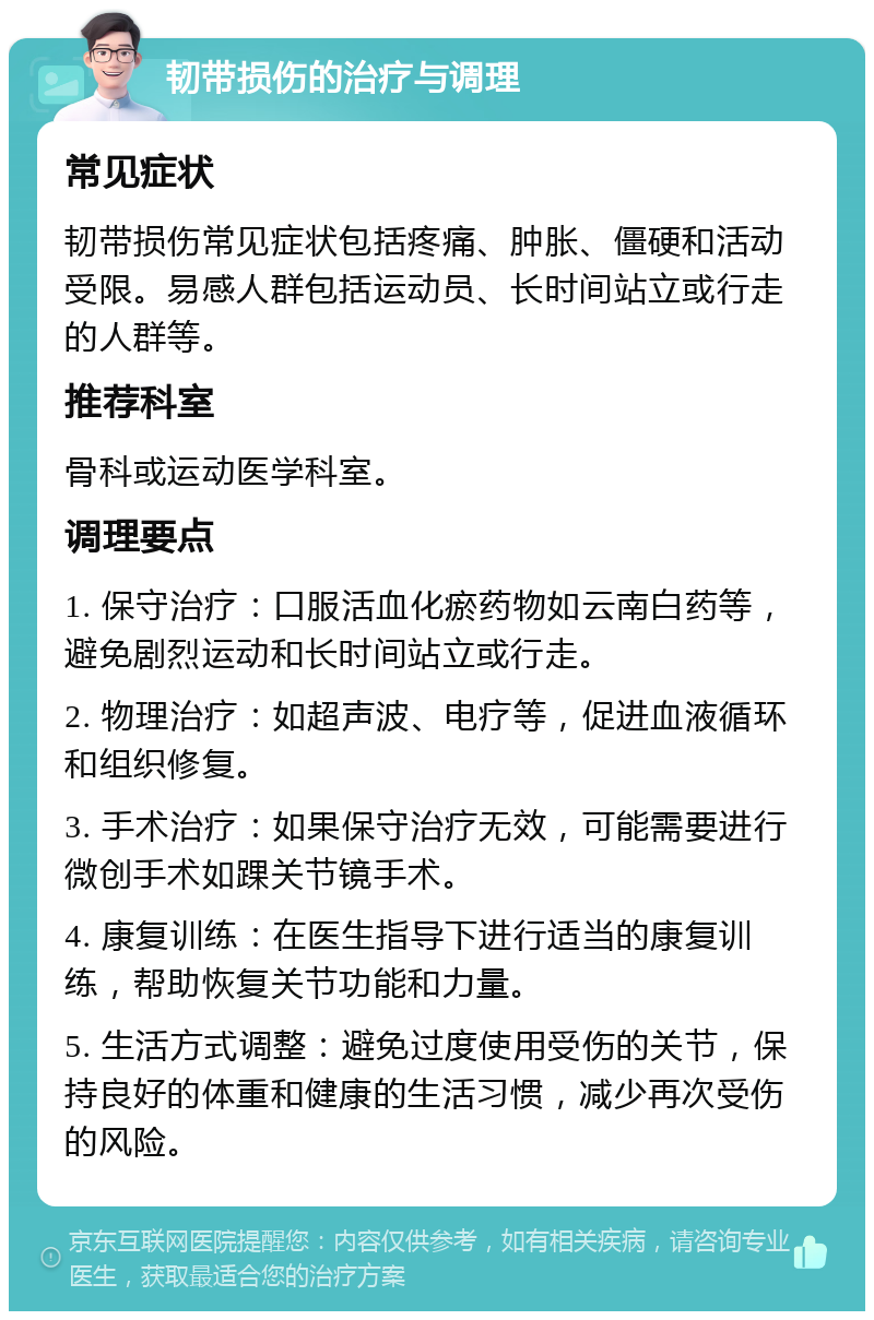 韧带损伤的治疗与调理 常见症状 韧带损伤常见症状包括疼痛、肿胀、僵硬和活动受限。易感人群包括运动员、长时间站立或行走的人群等。 推荐科室 骨科或运动医学科室。 调理要点 1. 保守治疗：口服活血化瘀药物如云南白药等，避免剧烈运动和长时间站立或行走。 2. 物理治疗：如超声波、电疗等，促进血液循环和组织修复。 3. 手术治疗：如果保守治疗无效，可能需要进行微创手术如踝关节镜手术。 4. 康复训练：在医生指导下进行适当的康复训练，帮助恢复关节功能和力量。 5. 生活方式调整：避免过度使用受伤的关节，保持良好的体重和健康的生活习惯，减少再次受伤的风险。