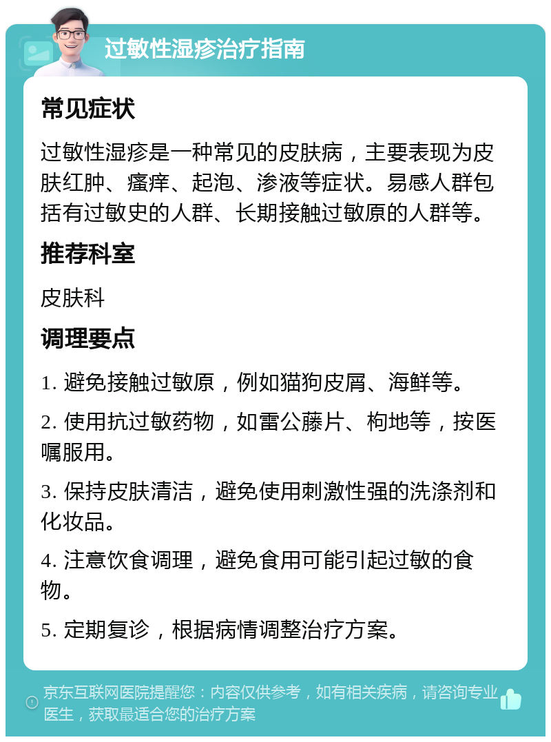 过敏性湿疹治疗指南 常见症状 过敏性湿疹是一种常见的皮肤病，主要表现为皮肤红肿、瘙痒、起泡、渗液等症状。易感人群包括有过敏史的人群、长期接触过敏原的人群等。 推荐科室 皮肤科 调理要点 1. 避免接触过敏原，例如猫狗皮屑、海鲜等。 2. 使用抗过敏药物，如雷公藤片、枸地等，按医嘱服用。 3. 保持皮肤清洁，避免使用刺激性强的洗涤剂和化妆品。 4. 注意饮食调理，避免食用可能引起过敏的食物。 5. 定期复诊，根据病情调整治疗方案。