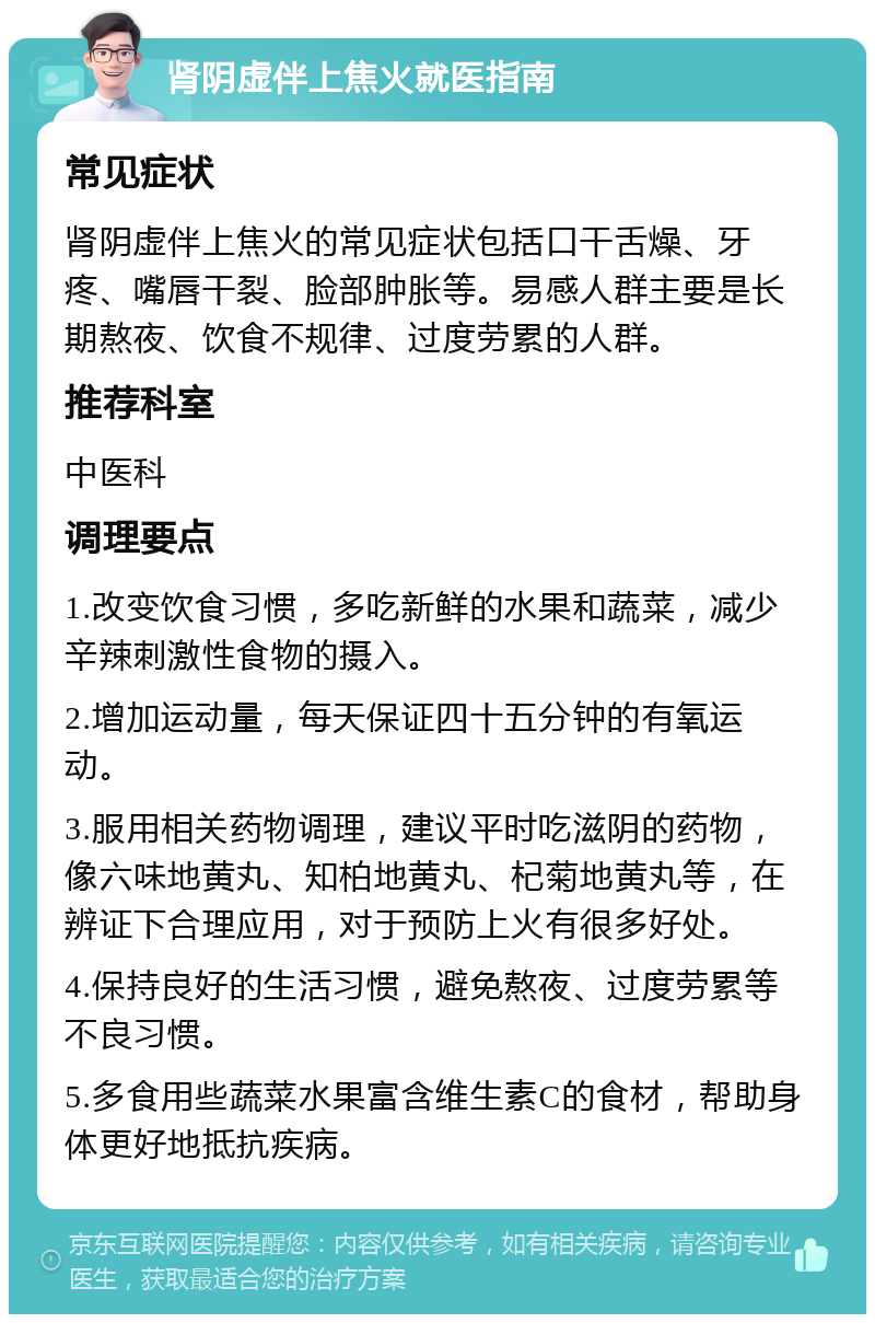 肾阴虚伴上焦火就医指南 常见症状 肾阴虚伴上焦火的常见症状包括口干舌燥、牙疼、嘴唇干裂、脸部肿胀等。易感人群主要是长期熬夜、饮食不规律、过度劳累的人群。 推荐科室 中医科 调理要点 1.改变饮食习惯，多吃新鲜的水果和蔬菜，减少辛辣刺激性食物的摄入。 2.增加运动量，每天保证四十五分钟的有氧运动。 3.服用相关药物调理，建议平时吃滋阴的药物，像六味地黄丸、知柏地黄丸、杞菊地黄丸等，在辨证下合理应用，对于预防上火有很多好处。 4.保持良好的生活习惯，避免熬夜、过度劳累等不良习惯。 5.多食用些蔬菜水果富含维生素C的食材，帮助身体更好地抵抗疾病。