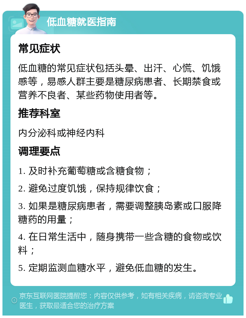 低血糖就医指南 常见症状 低血糖的常见症状包括头晕、出汗、心慌、饥饿感等，易感人群主要是糖尿病患者、长期禁食或营养不良者、某些药物使用者等。 推荐科室 内分泌科或神经内科 调理要点 1. 及时补充葡萄糖或含糖食物； 2. 避免过度饥饿，保持规律饮食； 3. 如果是糖尿病患者，需要调整胰岛素或口服降糖药的用量； 4. 在日常生活中，随身携带一些含糖的食物或饮料； 5. 定期监测血糖水平，避免低血糖的发生。