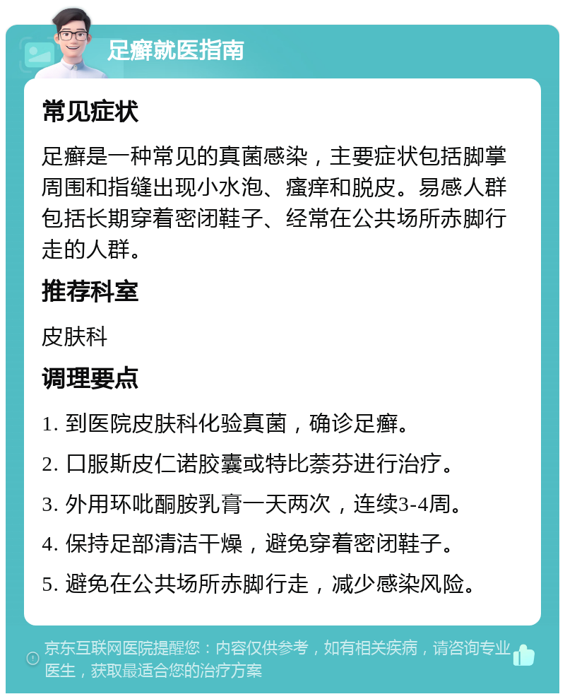 足癣就医指南 常见症状 足癣是一种常见的真菌感染，主要症状包括脚掌周围和指缝出现小水泡、瘙痒和脱皮。易感人群包括长期穿着密闭鞋子、经常在公共场所赤脚行走的人群。 推荐科室 皮肤科 调理要点 1. 到医院皮肤科化验真菌，确诊足癣。 2. 口服斯皮仁诺胶囊或特比萘芬进行治疗。 3. 外用环吡酮胺乳膏一天两次，连续3-4周。 4. 保持足部清洁干燥，避免穿着密闭鞋子。 5. 避免在公共场所赤脚行走，减少感染风险。