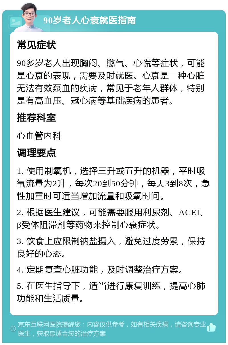 90岁老人心衰就医指南 常见症状 90多岁老人出现胸闷、憋气、心慌等症状，可能是心衰的表现，需要及时就医。心衰是一种心脏无法有效泵血的疾病，常见于老年人群体，特别是有高血压、冠心病等基础疾病的患者。 推荐科室 心血管内科 调理要点 1. 使用制氧机，选择三升或五升的机器，平时吸氧流量为2升，每次20到50分钟，每天3到8次，急性加重时可适当增加流量和吸氧时间。 2. 根据医生建议，可能需要服用利尿剂、ACEI、β受体阻滞剂等药物来控制心衰症状。 3. 饮食上应限制钠盐摄入，避免过度劳累，保持良好的心态。 4. 定期复查心脏功能，及时调整治疗方案。 5. 在医生指导下，适当进行康复训练，提高心肺功能和生活质量。