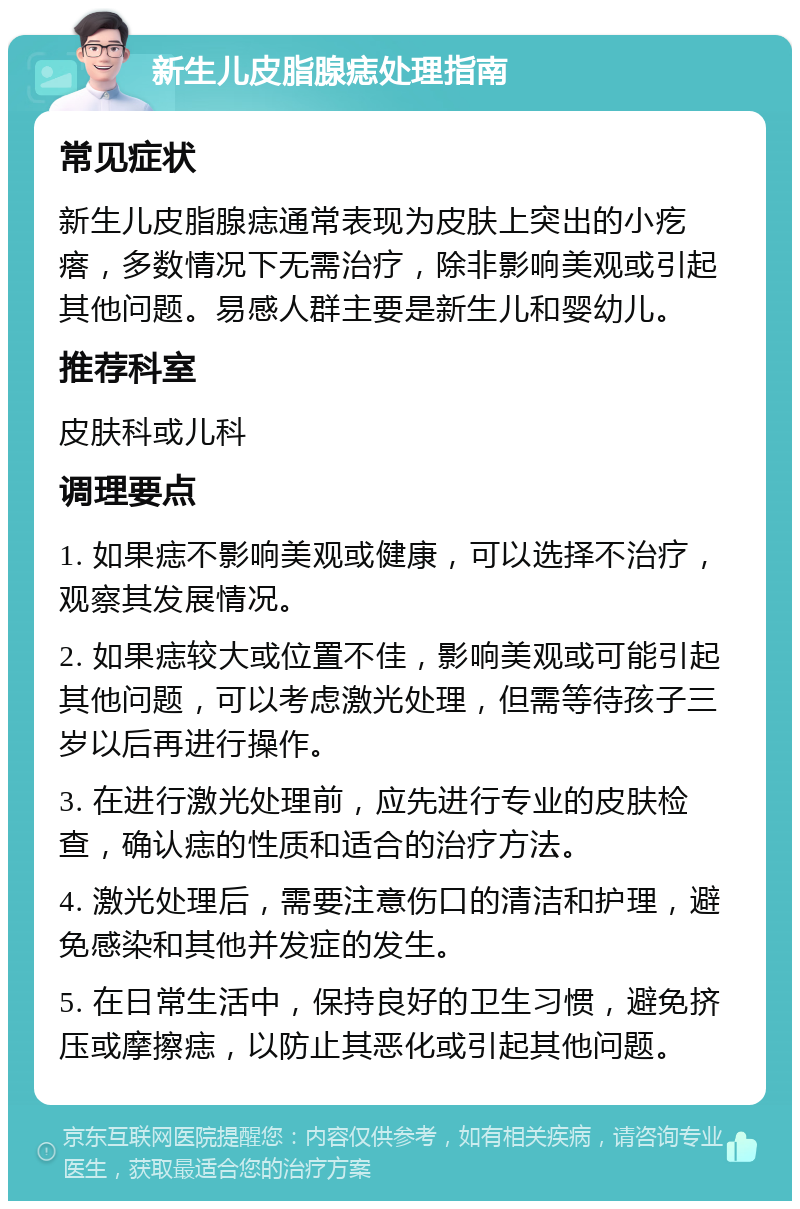 新生儿皮脂腺痣处理指南 常见症状 新生儿皮脂腺痣通常表现为皮肤上突出的小疙瘩，多数情况下无需治疗，除非影响美观或引起其他问题。易感人群主要是新生儿和婴幼儿。 推荐科室 皮肤科或儿科 调理要点 1. 如果痣不影响美观或健康，可以选择不治疗，观察其发展情况。 2. 如果痣较大或位置不佳，影响美观或可能引起其他问题，可以考虑激光处理，但需等待孩子三岁以后再进行操作。 3. 在进行激光处理前，应先进行专业的皮肤检查，确认痣的性质和适合的治疗方法。 4. 激光处理后，需要注意伤口的清洁和护理，避免感染和其他并发症的发生。 5. 在日常生活中，保持良好的卫生习惯，避免挤压或摩擦痣，以防止其恶化或引起其他问题。